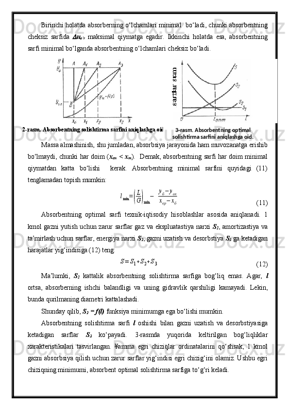 2-rasm. Absorbentning solishtirma sarfini aniqlashga oid. Birinchi holatda absorberning o‘lchamlari minimal   bo‘ladi, chunki absorbentning
cheksiz   sarfida   u
o‘r   maksimal   qiymatga   egadir.   Ikkinchi   holatda   esa,   absorbentning
sarfi minimal bo‘lganda absorbentning o‘lchamlari cheksiz bo‘ladi.
Massa almashinish, shu jumladan, absorbsiya jarayonida ham muvozanatga erishib
bo‘lmaydi, chunki har doim ( x
ox   < x
m ).   Demak, absorbentning sarfi har doim minimal
qiymatdan   katta   bo‘lishi     kerak.   Absorbentning   minimal   sarfini   quyidagi   (11)
tenglamadan topish mumkin:	
lmin	=(
L
G	)min	
−	  
уб−	уох	
хкр−	хб
  (11)
Absorbentning   optimal   sarfi   texnik-iqtisodiy   hisoblashlar   asosida   aniqlanadi.   1
kmol gazni yutish uchun zarur sarflar  gaz va ekspluatastiya  narxi   S
1 , amortizastiya  va
ta’mirlash uchun sarflar, energiya narxi  S
2 , gazni uzatish va desorbstiya  S
3   ga ketadigan
harajatlar yig‘indisiga (12) teng:	
S=	S1+S2+S3
(12)
Ma’lumki,   S
1   kattalik   absorbentning   solishtirma   sarfiga   bog‘liq   emas.   Agar,   l
ortsa,   absorberning   ishchi   balandligi   va   uning   gidravlik   qarshiligi   kamayadi.   Lekin,
bunda qurilmaning diametri kattalashadi.
Shunday qilib,  S
2  = f(l)  funksiya minimumga ega bo‘lishi mumkin.
Absorbentning   solishtirma   sarfi   l   oshishi   bilan   gazni   uzatish   va   desorbstiyasiga
ketadigan   sarflar   S
3   ko‘payadi.   3-rasmda   yuqorida   keltirilgan   bog‘liqliklar
xarakteristikalari   tasvirlangan.   ¥amma   egri   chiziqlar   ordinatalarini   qo‘shsak,   1   kmol
gazni absorbsiya qilish uchun zarur sarflar yig‘indisi egri chizig‘ini olamiz. Ushbu egri
chiziqning minimumi, absorbent optimal solishtirma sarfiga to‘g‘ri keladi. 3-rasm. Absorbentning optimal 
solishtirma sarfini aniqlashga oid.