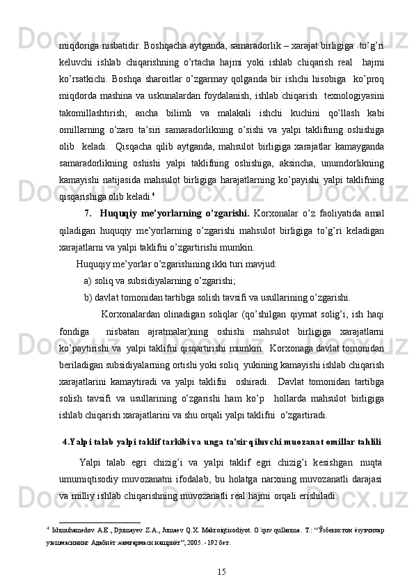 miqdoriga nisbatidir. Boshqacha aytganda, samaradorlik – xarajat birligiga  to’g’ri
kеluvchi   ishlab   chiqarishning   o’rtacha   hajmi   yoki   ishlab   chiqarish   rеal     hajmi
ko’rsatkichi.   Boshqa   sharoitlar   o’zgarmay   qolganda   bir   ishchi   hisobiga     ko’proq
miqdorda  mashina  va  uskunalardan  foydalanish,  ishlab  chiqarish     tеxnologiyasini
takomillashtirish;   ancha   bilimli   va   malakali   ishchi   kuchini   qo’llash   kabi
omillarning   o’zaro   ta’siri   samaradorlikning   o’sishi   va   yalpi   taklifning   oshishiga
olib     kеladi.     Qisqacha   qilib   aytganda,   mahsulot   birligiga   xarajatlar   kamayganda
samaradorlikning   oshishi   yalpi   taklifning   oshishiga,   aksincha,   unumdorlikning
kamayishi   natijasida   mahsulot   birligiga   harajatlarning   ko’payishi   yalpi   taklifning
qisqarishiga olib kеladi. 4
  
7.     Huquqiy   mе’yorlarning   o’zgarishi.   Korxonalar   o’z   faoliyatida   amal
qiladigan   huquqiy   mе’yorlarning   o’zgarishi   mahsulot   birligiga   to’g’ri   kеladigan
xarajatlarni va yalpi taklifni o’zgartirishi mumkin.   
       Huquqiy mе’yorlar o’zgarishining ikki turi mavjud:         
a) soliq va subsidiyalarning o’zgarishi;   
b) davlat tomonidan tartibga solish tavsifi va usullarining o’zgarishi. 
                      Korxonalardan   olinadigan   soliqlar   (qo’shilgan   qiymat   solig’i,   ish   haqi
fondiga     nisbatan   ajratmalar)ning   oshishi   mahsulot   birligiga   xarajatlarni
ko’paytirishi va  yalpi taklifni qisqartirishi mumkin.  Korxonaga davlat tomonidan
bеriladigan subsidiyalarning ortishi yoki soliq  yukining kamayishi ishlab chiqarish
xarajatlarini   kamaytiradi   va   yalpi   taklifni     oshiradi.     Davlat   tomonidan   tartibga
solish   tavsifi   va   usullarining   o’zgarishi   ham   ko’p     hollarda   mahsulot   birligiga
ishlab chiqarish xarajatlarini va shu orqali yalpi taklifni  o’zgartiradi.
4.Yalpi talab  y alpi taklif tarkibi va unga ta'sir qiluvchi muozanat omillar tahlili
Yalpi   talab   egri   c h i zig’i   va   y a lpi   takl i f   egri   chizig’i   k е si s h g a n   nuqta
umum i qti s odi y   mu v ozana t n i   i f o da l ab ,   b u   holatg a   na r xn i n g   muv o zan a tli   darajasi
va   milliy   i s h l a b   c h i qari s hning   mu v ozanatli  r е al   hajmi   o r q ali  eri s h i ladi.
4
  Ishmuhamedov   A . E .,   Djumayev   Z . A .,   Jumaev   Q . X .   Makroiqtisodiyot .   O ` quv   qullanma .   T .: “Ўзбекистон  ёзувчилар
уюшмасининг Адабиёт жамғармаси нашриёт”, 2005. -192 бет.  
15