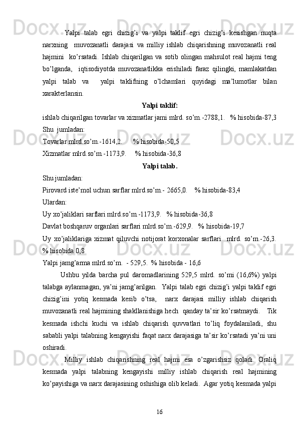 Yalpi   talab   egri   chizig’i   va   yalpi   taklif   egri   chizig’i   kesishgan   nuqta
narxning     muvozanatli   darajasi   va   milliy   ishlab   chiqarishning   muvozanatli   real
hajmini     ko’rsatadi.   Ishlab   chiqarilgan   va   sotib   olingan   mahsulot   real   hajmi   teng
bo’lganda,     iqtisodiyotda   muvozanatlikka   erishiladi   faraz   qilingki,   mamlakatdan
yalpi   talab   va     yalpi   taklifning   o’lchamlari   quyidagi   ma’lumotlar   bilan
xarakterlansin.   
Yalpi taklif:
ishlab chiqarilgan tovarlar va xizmatlar jami mlrd. so’m.-2788,1.   % hisobida-87,3
Shu  jumladan: 
Tovarlar mlrd.so’m.-1614,2.      % hisobida-50,5
Xizmatlar mlrd.so’m.-1173,9.     % hisobida-36,8
Yalpi talab.
Shu jumladan:  
Pirovard iste’mol uchun sarflar mlrd.so’m.- 2665,0.    % hisobida-83,4  
Ulardan: 
Uy xo’jaliklari sarflari mlrd.so’m.-1173,9.   % hisobida-36,8 
Davlat boshqaruv organlari sarflari mlrd.so’m.-629,9.   % hisobida-19,7
Uy   xo’jaliklariga   xizmat   qiluvchi   notijorat   korxonalar   sarflari     mlrd.   so’m.-26,3.
% hisobida 0,8
Yalpi jamg’arma mlrd.so’m.  - 529,5.  % hisobida - 16,6     
Ushbu   yilda   barcha   pul   daromadlarining   529,5   mlrd.   so’mi   (16,6%)   yalpi
talabga aylanmagan, ya’ni jamg’arilgan.   Yalpi talab egri chizig’i yalpi taklif egri
chizig’ini   yotiq   kesmada   kesib   o’tsa,     narx   darajasi   milliy   ishlab   chiqarish
muvozanatli real hajmining shakllanishiga hech   qanday ta’sir ko’rsatmaydi.     Tik
kesmada   ishchi   kuchi   va   ishlab   chiqarish   quvvatlari   to’liq   foydalaniladi,   shu
sababli yalpi talabning kengayishi faqat narx darajasiga ta’sir ko’rsatadi ya’ni uni
oshiradi.
  Milliy   ishlab   chiqarishning   real   hajmi   esa   o’zgarishsiz   qoladi.   Oraliq
kesmada   yalpi   talabning   kengayishi   milliy   ishlab   chiqarish   real   hajmining
ko’payishiga va narx darajasining oshishiga olib keladi.  Agar yotiq kesmada yalpi
16