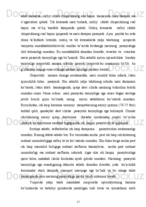 talab kamaysa, milliy ishlab chiqarishning real hajmi   kamayadi, narx darajasi esa
o’zgarishsiz   qoladi.   Tik   kesmada   narx   tushadi,   milliy     ishlab   chiqarishning   real
hajmi   esa   to’liq   bandlik   darajasida   qoladi.   Oraliq   kesmada     milliy   ishlab
chiqarishning real hajmi qisqaradi va narx darajasi pasayadi. Ayni  paytda bu erda
shuni   ta’kidlash   lozimki,   oraliq   va   tik   kesmalarda   yalpi   talabning     qisqarish
vaziyatni   murakkablashtiruvchi   omillar   ta’sirida   birdaniga   narxning     pasayishiga
olib   kelmasligi   mumkin.   Bu   murakkablik   shundan   iboratki,   tovarlar   va     resurslar
narxi pasayish tamoyiliga ega bo’lmaydi. Shu sababli ayrim iqtisodchilar   bunday
tamoyilga   xrapovikli   samara   sifatida   qaraydi.(xrapovik-bu   mexanizm   bo’lib     bu
g’ildirakni orqaga emas oldinga xarakat qilishga yordam beradi). 
Xrapovikli     samara   shunga   asoslanadiki,   narx   osonlik   bilan   oshadi,   lekin
qiyinchilik   bilan     pasayadi.   Shu   sababli   yalpi   talabning   oshishi   narx   darajasini
ko’taradi,   lekin   talab     kamayganda,   qisqa   davr   ichida   narxning   tushishini   kutish
mumkin   emas.   Nima   uchun     narx   pasayishi   tamoyiliga   ega   emas   degan   savolga
javob   berish   qiyin   bo’lsada,   uning     ayrim   sabablarini   ko’rsatish   mumkin.
Birinchidan, ish haqi korxona umumiy   xarajatlarining asosiy qismini (70-75 foiz)
tashkil   qilib,   qandaydir   davr   ichida     pasayishi   tamoyiliga   ega   bulmaydi.   Chunki
ishchilarning   asosiy   qismi   shartnoma     (kasaba   uyushmalar   orqali)   bo’yicha
ishlaydi va shartnoma muddati tugaguncha ish  haqini pasaytirish ta’qiqlanadi. 
Boshqa sababi, tadbirkorlar ish haqi darajasini       pasaytirishni xoxlamasligi
mumkin. Buning ikkita sababi bor. Bir tomondan ancha  past ish haqi ishchilarning
mehnat unumdorligiga salbiy ta’sir ko’rsatishi mumkin. Shu bilan birga ancha past
ish   haqi   maxsulot   birligiga   mehnat   sarflarini   kamaytirsa,     ancha   past   mehnat
unumdorligi   esa   mehnat   sarflarini   oshiradi.   Agar   ular   ish   haqini     pasaytirishga
qaror   kilsa,   malakali   ishchi   kuchidan   ajrab   qolishi   mumkin.   Narxning     pasayish
tamoyiliga   ega   emasligining   ikkinchi   sababi   shundan   iboratki,   juda     ko’pchilik
korxonalar   etarli   darajada   manopol   mavqega   ega   bo’ladi   va   bu   ularga   talab
kamayganda xam narxning pasayishiga qarshi turish imkonini beradi.  
Yuqorida   yalpi   talab   mamlakat   miqyosida   iqtisodiyotning   hamma
bo’limlarida   va   tarkibiy   qismlarida   yaratilgan   turli   tovar   va   xizmatlarni   sotib
17 