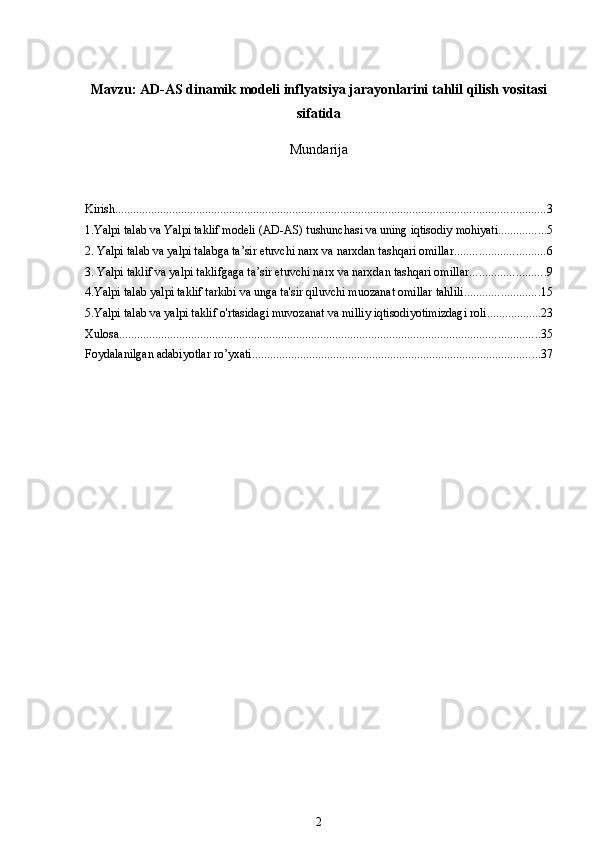 Mavzu:  AD-AS dinamik modeli inflyatsiya jarayonlarini tahlil qilish vositasi
sifatida
Mundarija
Kirish ............................................................................................................................................... 3
1.Yalpi talab va Yalpi taklif modeli (AD-AS) tushunchasi va uning iqtisodiy mohiyati ................ 5
2. Yalpi talab va yalpi talabga ta’sir etuvchi narx va narxdan tashqari omillar .............................. 6
3. Yalpi taklif va yalpi taklifgaga ta’sir etuvchi narx va narxdan tashqari omillar ......................... 9
4.Yalpi talab yalpi taklif tarkibi va unga ta'sir qiluvchi muozanat omillar tahlili ......................... 15
5.Yalpi talab va yalpi taklif o'rtasidagi muvozanat va milliy iqtisodiyotimizdagi roli .................. 23
Xulosa ............................................................................................................................................ 35
Foydalanilgan adabiyotlar ro’yxati ................................................................................................ 37
2 