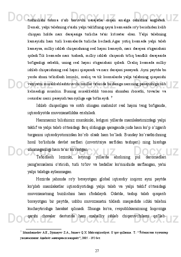 tushirilishi   tobora   о 'sib   boruvchi   xarajatlar   orqali   amalga   oshishini   anglatadi.
Demak, yalpi talabning o'sishi yalpi taklifning qaysi kesmasida ro'y berishidan kelib
chiqqan   holda   narx   darajasiga   turlicha   ta'sir   ko'rsatar   ekan.   Yalpi   talabning
kamayishi   ham   turli   kesmalarda   turlicha   kechadi.Agar   yotiq   kesmada   yalpi   talab
kamaysa, milliy ishlab chiqarishning real hajmi kamayib, narx darajasi o'zgarishsiz
qoladi.Tik   kesmada   narx   tushadi,   milliy   ishlab   chiqarish   to'liq   bandlik   darajasida
bo'lganligi   sababli,   uning   real   hajmi   o'zgarishsiz   qoladi.   Oraliq   kesmada   milliy
ishlab chiqarishning real hajmi qisqaradi va narx darajasi pasayadi. Ayni paytda bu
yerda   shuni   ta'kidlash   lozimki,   oraliq   va   tik   kesmalarda   yalpi   talabning   qisqarishi
vaziyatni murakkablashtiruvchi omillar ta'sirida birdaniga narxning pasayishiga olib
kelmasligi   mumkin.   Buning   murakkablik   tomoni   shundan   iboratki,   tovarlar   va
resurslar narxi pasayish tamoyiliga ega bo'lmaydi.  7
Ishlab   chiqarilgan   va   sotib   olingan   mahsulot   real   hajmi   teng   bo'lganda,
iqtisodiyotda muvozanatlikka erishiladi.
Hammamiz  bilishimiz  mumkinki, kelgusi  yillarda  mamlakatimizdagi  yalpi
taklif va yalpi talab o'rtasidagi farq oldingiga qaraganda juda ham ko’p o’zgarib
turganini   iqtisodiyotimizdan   ko’rib   olsak   ham   bo’ladi.   Bunday   ko’rsatkichning
hosil   bo'lishida   davlat   sarflari   (investitsiya   sarfidan   tashqari)   ning   hisobga
olinmaganligi ham ta'sir ko'rsatgan.
Ta'kidlash   lozimki,   keyingi   yillarda   aholining   pul   daromadlari
jamg'armalarni   o'stirish,   turli   to'lov   va   badallar   ko'rinishida   sarflangan,   ya'ni
yalpi talabga aylanmagan.
Hozirda   jahonda   ro'y   berayotgan   global   iqtisodiy   inqiroz   ayni   paytda
ko'plab   mamlakatlar   iqtisodiyotidagi   yalpi   talab   va   yalpi   taklif   o'rtasidagi
muvozanatning   buzilishini   ham   ifodalaydi.   Odatda,   tashqi   talab   qisqarib
borayotgan   bir   paytda,   ushbu   muvozanatni   tiklash   maqsadida   ichki   talabni
kuchaytirishga   harakat   qilinadi.   Shunga   ko'ra,   respublikamizning   Inqirozga
qarshi   choralar   dasturida   ham   mahalliy   ishlab   chiqaruvchilarni   qo'llab-
7
  Ishmuhamedov   A . E .,   Djumayev   Z . A .,   Jumaev   Q . X .   Makroiqtisodiyot .   O ` quv   qullanma .   T .: “Ўзбекистон  ёзувчилар
уюшмасининг Адабиёт жамғармаси нашриёт”, 2005. -192 бет.  
27 