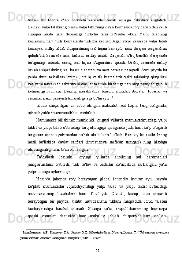 tushirilishi   tobora   о 'sib   boruvchi   xarajatlar   orqali   amalga   oshishini   anglatadi.
Demak, yalpi talabning o'sishi yalpi taklifning qaysi kesmasida ro'y berishidan kelib
chiqqan   holda   narx   darajasiga   turlicha   ta'sir   ko'rsatar   ekan.   Yalpi   talabning
kamayishi   ham   turli   kesmalarda   turlicha   kechadi.Agar   yotiq   kesmada   yalpi   talab
kamaysa, milliy ishlab chiqarishning real hajmi kamayib, narx darajasi o'zgarishsiz
qoladi.Tik   kesmada   narx   tushadi,   milliy   ishlab   chiqarish   to'liq   bandlik   darajasida
bo'lganligi   sababli,   uning   real   hajmi   o'zgarishsiz   qoladi.   Oraliq   kesmada   milliy
ishlab chiqarishning real hajmi qisqaradi va narx darajasi pasayadi. Ayni paytda bu
yerda   shuni   ta'kidlash   lozimki,   oraliq   va   tik   kesmalarda   yalpi   talabning   qisqarishi
vaziyatni murakkablashtiruvchi omillar ta'sirida birdaniga narxning pasayishiga olib
kelmasligi   mumkin.   Buning   murakkablik   tomoni   shundan   iboratki,   tovarlar   va
resurslar narxi pasayish tamoyiliga ega bo'lmaydi.  7
Ishlab   chiqarilgan   va   sotib   olingan   mahsulot   real   hajmi   teng   bo'lganda,
iqtisodiyotda muvozanatlikka erishiladi.
Hammamiz  bilishimiz  mumkinki, kelgusi  yillarda  mamlakatimizdagi  yalpi
taklif va yalpi talab o'rtasidagi farq oldingiga qaraganda juda ham ko’p o’zgarib
turganini   iqtisodiyotimizdan   ko’rib   olsak   ham   bo’ladi.   Bunday   ko’rsatkichning
hosil   bo'lishida   davlat   sarflari   (investitsiya   sarfidan   tashqari)   ning   hisobga
olinmaganligi ham ta'sir ko'rsatgan.
Ta'kidlash   lozimki,   keyingi   yillarda   aholining   pul   daromadlari
jamg'armalarni   o'stirish,   turli   to'lov   va   badallar   ko'rinishida   sarflangan,   ya'ni
yalpi talabga aylanmagan.
Hozirda   jahonda   ro'y   berayotgan   global   iqtisodiy   inqiroz   ayni   paytda
ko'plab   mamlakatlar   iqtisodiyotidagi   yalpi   talab   va   yalpi   taklif   o'rtasidagi
muvozanatning   buzilishini   ham   ifodalaydi.   Odatda,   tashqi   talab   qisqarib
borayotgan   bir   paytda,   ushbu   muvozanatni   tiklash   maqsadida   ichki   talabni
kuchaytirishga   harakat   qilinadi.   Shunga   ko'ra,   respublikamizning   Inqirozga
qarshi   choralar   dasturida   ham   mahalliy   ishlab   chiqaruvchilarni   qo'llab-
7
  Ishmuhamedov   A . E .,   Djumayev   Z . A .,   Jumaev   Q . X .   Makroiqtisodiyot .   O ` quv   qullanma .   T .: “Ўзбекистон  ёзувчилар
уюшмасининг Адабиёт жамғармаси нашриёт”, 2005. -192 бет.  
27