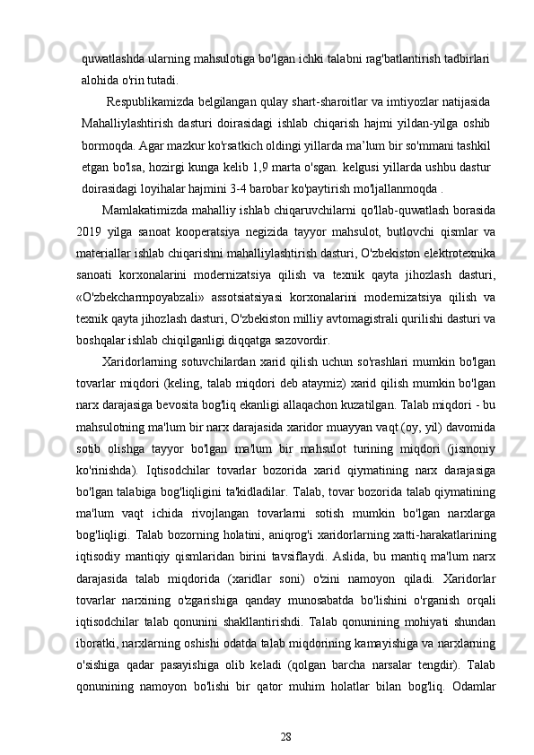 quwatlashda ularning mahsulotiga bo'lgan ichki talabni rag'batlantirish tadbirlari
alohida o'rin tutadi.
Respublikamizda belgilangan qulay shart-sharoitlar va imtiyozlar natijasida
Mahalliylashtirish   dasturi   doirasidagi   ishlab   chiqarish   hajmi   yildan-yilga   oshib
bormoqda. Agar mazkur ko'rsatkich oldingi yillarda ma’lum bir so'mmani tashkil
etgan bo'lsa, hozirgi kunga kelib 1,9 marta o'sgan. kelgusi yillarda ushbu dastur
doirasidagi loyihalar hajmini 3-4 barobar ko'paytirish mo'ljallanmoqda .
Mamlakatimizda mahalliy ishlab chiqaruvchilarni qo'llab-quwatlash borasida
2019   yilga   sanoat   kooperatsiya   negizida   tayyor   mahsulot,   butlovchi   qismlar   va
materiallar ishlab chiqarishni mahalliylashtirish dasturi, O'zbekiston elektrotexnika
sanoati   korxonalarini   modernizatsiya   qilish   va   texnik   qayta   jihozlash   dasturi,
«O'zbekcharmpoyabzali»   assotsiatsiyasi   korxonalarini   modernizatsiya   qilish   va
texnik qayta jihozlash dasturi, O'zbekiston milliy avtomagistrali qurilishi dasturi va
boshqalar ishlab chiqilganligi diqqatga sazovordir.
Xaridorlarning sotuvchilardan  xarid qilish  uchun  so'rashlari   mumkin  bo'lgan
tovarlar  miqdori (keling, talab miqdori deb ataymiz) xarid qilish mumkin bo'lgan
narx darajasiga bevosita bog'liq ekanligi allaqachon kuzatilgan. Talab miqdori - bu
mahsulotning ma'lum bir narx darajasida xaridor muayyan vaqt (oy, yil) davomida
sotib   olishga   tayyor   bo'lgan   ma'lum   bir   mahsulot   turining   miqdori   (jismoniy
ko'rinishda).   Iqtisodchilar   tovarlar   bozorida   xarid   qiymatining   narx   darajasiga
bo'lgan talabiga bog'liqligini ta'kidladilar. Talab, tovar bozorida talab qiymatining
ma'lum   vaqt   ichida   rivojlangan   tovarlarni   sotish   mumkin   bo'lgan   narxlarga
bog'liqligi.   Talab bozorning holatini, aniqrog'i xaridorlarning xatti-harakatlarining
iqtisodiy   mantiqiy   qismlaridan   birini   tavsiflaydi.   Aslida,   bu   mantiq   ma'lum   narx
darajasida   talab   miqdorida   (xaridlar   soni)   o'zini   namoyon   qiladi.   Xaridorlar
tovarlar   narxining   o'zgarishiga   qanday   munosabatda   bo'lishini   o'rganish   orqali
iqtisodchilar   talab   qonunini   shakllantirishdi.   Talab   qonunining   mohiyati   shundan
iboratki, narxlarning oshishi odatda talab miqdorining kamayishiga va narxlarning
o'sishiga   qadar   pasayishiga   olib   keladi   (qolgan   barcha   narsalar   tengdir).   Talab
qonunining   namoyon   bo'lishi   bir   qator   muhim   holatlar   bilan   bog'liq.   Odamlar
28