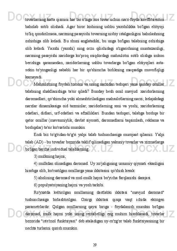 tovarlarning katta qismini har bir o'ziga xos tovar uchun narx-foyda koeffitsientini
baholab   sotib   olishadi.   Agar   biror   kishining   ushbu   yaxshilikka   bo'lgan   ehtiyoji
to'liq qondirilmasa, narxning pasayishi tovarning nisbiy istalganligini baholashning
oshishiga   olib   keladi.   Bu   shuni   anglatadiki,   bu   unga   bo'lgan   talabning   oshishiga
olib   keladi.   Yaxshi   (yaxshi)   ning   orzu   qilishidagi   o'zgarishning   muntazamligi,
narxning  pasayishi   xaridorga  ko'proq  miqdordagi   mahsulotni   sotib  olishga   imkon
berishiga   qaramasdan,   xaridorlarning   ushbu   tovarlarga   bo'lgan   ehtiyojlari   asta-
sekin   to'yinganligi   sababli   har   bir   qo'shimcha   birlikning   maqsadga   muvofiqligi
kamayadi.
Mahsulotning foydali tomoni va uning narxidan tashqari yana qanday omillar
talabning   shakllanishiga   ta'sir   qiladi?   Bunday   besh   omil   mavjud:   xaridorlarning
daromadlari; qo'shimcha yoki almashtiriladigan mahsulotlarning narxi; kelajakdagi
narxlar   dinamikasiga   oid   taxminlar;   xaridorlarning   soni   va   yoshi;   xaridorlarning
odatlari,   didlari,   urf-odatlari   va   afzalliklari.   Bundan   tashqari,   talabga   boshqa   bir
qator   omillar   (mavsumiylik,   davlat   siyosati,   daromadlarni   taqsimlash,   reklama   va
boshqalar) ta'sir ko'rsatishi mumkin.
Endi   biz   to'g'ridan-to'g'ri   yalpi   talab   tushunchasiga   murojaat   qilamiz.   Yalpi
talab (AD) - bu tovarlar bozorida taklif qilinadigan yakuniy tovarlar va xizmatlarga
bo'lgan barcha individual talablarning 
3) mulkning hajmi;
4) mulkdan olinadigan daromad. Uy xo'jaligining umumiy qiymati ekanligini
hisobga olib, ko'rsatilgan omillarga yana ikkitasini qo'shish kerak:
5) aholining daromad va mol-mulk hajmi bo'yicha farqlanishi darajasi 
6) populyatsiyaning hajmi va yosh tarkibi.
Ro'yxatda   keltirilgan   omillarning   dastlabki   ikkitasi   "mavjud   daromad"
tushunchasiga   birlashtirilgan.   Oxirgi   ikkitasi   qisqa   vaqt   ichida   ekzogen
parametrlardir.   Qolgan   omillarning   qaysi   biriga   -   foydalanish   mumkin   bo'lgan
daromad,   mulk   hajmi   yoki   uning   rentabelligi   eng   muhim   hisoblanadi,   tovarlar
bozorida "iste'mol funktsiyasi" deb ataladigan uy-ro'zg'or talab funktsiyasining bir
nechta turlarini qurish mumkin.
29