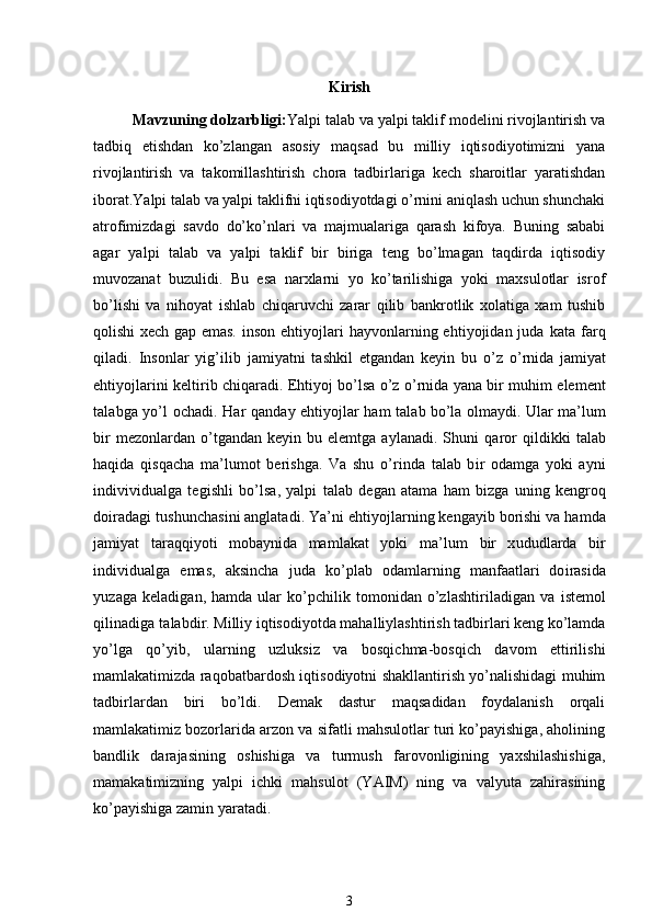 Kirish
  Mavzuning dolzarbligi: Yalpi talab va yalpi taklif modelini rivojlantirish va
tadbiq   etishdan   ko’zlangan   asosiy   maqsad   bu   milliy   iqtisodiyotimizni   yana
rivojlantirish   va   takomillashtirish   chora   tadbirlariga   kech   sharoitlar   yaratishdan
iborat.Yalpi talab va yalpi taklifni iqtisodiyotdagi o’rnini aniqlash uchun shunchaki
atrofimizdagi   savdo   do’ko’nlari   va   majmualariga   qarash   kifoya.   Buning   sababi
agar   yalpi   talab   va   yalpi   taklif   bir   biriga   teng   bo’lmagan   taqdirda   iqtisodiy
muvozanat   buzulidi.   Bu   esa   narxlarni   yo   ko’tarilishiga   yoki   maxsulotlar   isrof
bo’lishi   va   nihoyat   ishlab   chiqaruvchi   zarar   qilib   bankrotlik   xolatiga   xam   tushib
qolishi xech gap emas.   i nson   eht i yojl a r i   h a yv o n l arn i ng eht i yoji d a n   ju d a   k a t a   f arq
q il a d i .   I nson l ar   yi g ’i li b   j a miya t n i   t as h k i l   et g a n d a n   k e y i n   bu   o’z   o’ r n i da   j a miyat
eht i yojl a ri ni   k el t i r i b chi q arad i .   Ehtiyoj   bo’lsa   o’z   o’ r n i da   yana   b i r muh i m   elem e nt
t a l a b ga   yo ’ l   ochad i .   H a r   q a nd a y   eht i yojl a r h a m   t a l ab bo’la olmayd i . Ular ma’l u m
b i r m e z on l ardan o’t g a n d a n   k e yin bu elemt g a   ay l a n a di . Shu n i   q a r or   q il d i kk i   t a l ab
h a q i d a   q i s q a cha   ma’lumot   be r i sh g a.   V a   shu   o’ r i nda   t a l ab   b i r   odam g a   yo k i   a y ni
i nd i vi v i du al ga   t eg i sh l i   bo’ls a ,   y a l pi   t a l ab   deg a n  a t ama   h a m   b iz ga   un i ng   k engroq
do i r a d a g i   t ush u nchas i ni   a n g l a t a d i .   Y a’ni   eht i yojl a r n i ng  k eng a yib   borishi va   h a mda
j a miyat   t araq qi yoti   mobayn i da   maml a k at   yo k i   ma ’ l um   b i r   x ud u d l arda   b i r
i n d i vi d u al ga   e m as,   aksincha   ju d a   k o ’ p l ab   odam l arn i ng   man f a atl ari   do i r as i da
yu z a ga   k el a d i g a n, h a mda   u l ar   k o ’pchi li k   t om o n i d a n   o’z l as hti r il a d i g a n va   i s t e m ol
q ili n a d i g a   t a l a b d i r .  Milliy iqtisodiyotda mahalliylashtirish tadbirlari keng ko’lamda
yo’lga   qo’yib,   ularning   uzluksiz   va   bosqichma-bosqich   davom   ettirilishi
mamlakatimizda raqobatbardosh iqtisodiyotni shakllantirish yo’nalishidagi muhim
tadbirlardan   biri   bo’ldi.   Demak   dastur   maqsadidan   foydalanish   orqali
mamlakatimiz bozorlarida arzon va sifatli mahsulotlar turi ko’payishiga, aholining
bandlik   darajasining   oshishiga   va   turmush   farovonligining   yaxshilashishiga,
mamakatimizning   yalpi   ichki   mahsulot   (YAIM)   ning   va   valyuta   zahirasining
ko’payishiga zamin yaratadi. 
3