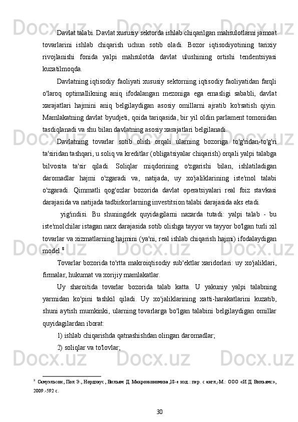 Davlat talabi. Davlat xususiy sektorda ishlab chiqarilgan mahsulotlarni jamoat
tovarlarini   ishlab   chiqarish   uchun   sotib   oladi.   Bozor   iqtisodiyotining   tarixiy
rivojlanishi   fonida   yalpi   mahsulotda   davlat   ulushining   ortishi   tendentsiyasi
kuzatilmoqda.
Davlatning iqtisodiy faoliyati xususiy sektorning iqtisodiy faoliyatidan farqli
o'laroq   optimallikning   aniq   ifodalangan   mezoniga   ega   emasligi   sababli,   davlat
xarajatlari   hajmini   aniq   belgilaydigan   asosiy   omillarni   ajratib   ko'rsatish   qiyin.
Mamlakatning davlat byudjeti, qoida tariqasida, bir yil oldin parlament tomonidan
tasdiqlanadi va shu bilan davlatning asosiy xarajatlari belgilanadi.
Davlatning   tovarlar   sotib   olish   orqali   ularning   bozoriga   to'g'ridan-to'g'ri
ta'siridan tashqari, u soliq va kreditlar (obligatsiyalar chiqarish) orqali yalpi talabga
bilvosita   ta'sir   qiladi.   Soliqlar   miqdorining   o'zgarishi   bilan,   ishlatiladigan
daromadlar   hajmi   o'zgaradi   va,   natijada,   uy   xo'jaliklarining   iste'mol   talabi
o'zgaradi.   Qimmatli   qog'ozlar   bozorida   davlat   operatsiyalari   real   foiz   stavkasi
darajasida va natijada tadbirkorlarning investitsion talabi darajasida aks etadi.
  yig'indisi.   Bu   shuningdek   quyidagilarni   nazarda   tutadi:   yalpi   talab   -   bu
iste'molchilar istagan narx darajasida sotib olishga tayyor va tayyor bo'lgan turli xil
tovarlar va xizmatlarning hajmini (ya'ni, real ishlab chiqarish hajmi) ifodalaydigan
model. 8
Tovarlar bozorida to'rtta makroiqtisodiy sub'ektlar xaridorlari: uy xo'jaliklari,
firmalar, hukumat va xorijiy mamlakatlar.
Uy   sharoitida   tovarlar   bozorida   talab   katta.   U   yakuniy   yalpi   talabning
yarmidan   ko'pini   tashkil   qiladi.   Uy   xo'jaliklarining   xatti-harakatlarini   kuzatib,
shuni  aytish   mumkinki,  ularning  tovarlarga  bo'lgan   talabini   belgilaydigan  omillar
quyidagilardan iborat:
1) ishlab chiqarishda qatnashishdan olingan daromadlar;
2) soliqlar va to'lovlar;
8
  Самуэльсон, Пол  Э., Нордхаус,  Вильям  Д. Макроэкономика,18-е изд.:  пер. с англ,-М.:  ООО  «И.Д. Вильямс»,
2009.-592 с.  
30