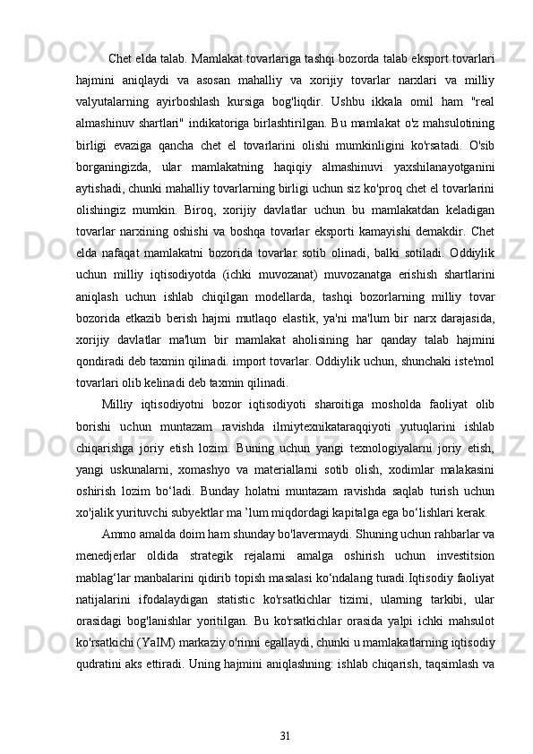 Chet elda talab. Mamlakat tovarlariga tashqi bozorda talab eksport tovarlari
hajmini   aniqlaydi   va   asosan   mahalliy   va   xorijiy   tovarlar   narxlari   va   milliy
valyutalarning   ayirboshlash   kursiga   bog'liqdir.   Ushbu   ikkala   omil   ham   "real
almashinuv shartlari" indikatoriga birlashtirilgan. Bu  mamlakat  o'z mahsulotining
birligi   evaziga   qancha   chet   el   tovarlarini   olishi   mumkinligini   ko'rsatadi.   O'sib
borganingizda,   ular   mamlakatning   haqiqiy   almashinuvi   yaxshilanayotganini
aytishadi, chunki mahalliy tovarlarning birligi uchun siz ko'proq chet el tovarlarini
olishingiz   mumkin.   Biroq,   xorijiy   davlatlar   uchun   bu   mamlakatdan   keladigan
tovarlar   narxining   oshishi   va   boshqa   tovarlar   eksporti   kamayishi   demakdir.   Chet
elda   nafaqat   mamlakatni   bozorida   tovarlar   sotib   olinadi,   balki   sotiladi.   Oddiylik
uchun   milliy   iqtisodiyotda   (ichki   muvozanat)   muvozanatga   erishish   shartlarini
aniqlash   uchun   ishlab   chiqilgan   modellarda,   tashqi   bozorlarning   milliy   tovar
bozorida   etkazib   berish   hajmi   mutlaqo   elastik,   ya'ni   ma'lum   bir   narx   darajasida,
xorijiy   davlatlar   ma'lum   bir   mamlakat   aholisining   har   qanday   talab   hajmini
qondiradi deb taxmin qilinadi. import tovarlar. Oddiylik uchun, shunchaki iste'mol
tovarlari olib kelinadi deb taxmin qilinadi.
Milliy   iqtisodiyotni   bozor   iqtisodiyoti   sharoitiga   mosholda   faoliyat   olib
borishi   uchun   muntazam   ravishda   ilmiytexnikataraqqiyoti   yutuqlarini   ishlab
chiqarishga   joriy   etish   lozim.   Buning   uchun   yangi   texnologiyalarni   joriy   etish,
yangi   uskunalarni,   xomashyo   va   materiallarni   sotib   olish,   xodimlar   malakasini
oshirish   lozim   bo‘ladi.   Bunday   holatni   muntazam   ravishda   saqlab   turish   uchun
xo'jalik yurituvchi subyektlar ma ’lum miqdordagi kapitalga ega bo‘lishlari kerak. 
Ammo amalda doim ham shunday bo'lavermaydi. Shuning uchun rahbarlar va
menedjerlar   oldida   strategik   rejalarni   amalga   oshirish   uchun   investitsion
mablag‘lar manbalarini qidirib topish masalasi ko‘ndalang turadi.Iqtisodiy faoliyat
natijalarini   ifodalaydigan   statistic   ko'rsatkichlar   tizimi,   ularning   tarkibi,   ular
orasidagi   bog'lanishlar   yoritilgan.   Bu   ko'rsatkichlar   orasida   yalpi   ichki   mahsulot
ko'rsatkichi (YaIM) markaziy o'rinni egallaydi, chunki u mamlakatlarning iqtisodiy
qudratini aks ettiradi. Uning hajmini aniqlashning: ishlab chiqarish, taqsimlash va
31