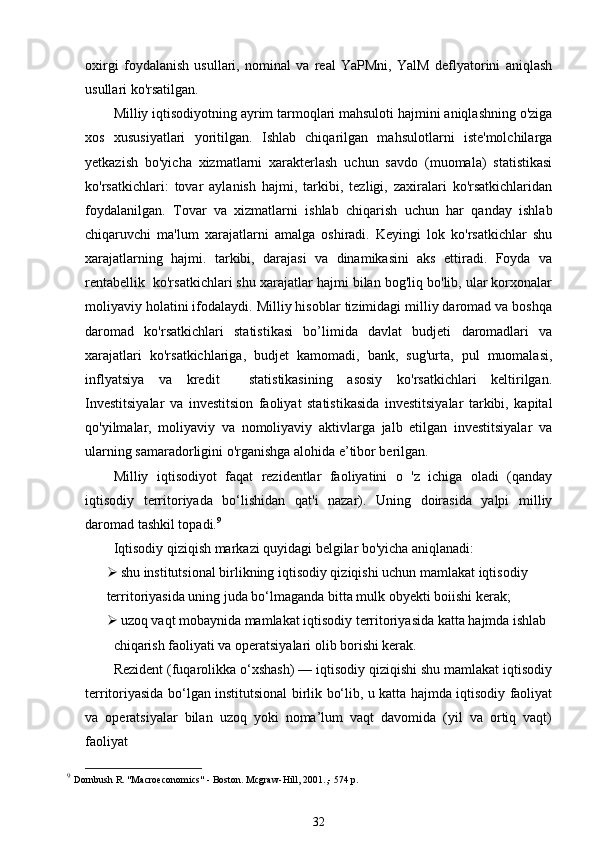 oxirgi   foydalanish   usullari,   nominal   va   real   YaPMni,   YalM   deflyatorini   aniqlash
usullari ko'rsatilgan. 
Milliy iqtisodiyotning ayrim tarmoqlari mahsuloti hajmini aniqlashning o'ziga
xos   xususiyatlari   yoritilgan.   Ishlab   chiqarilgan   mahsulotlarni   iste'molchilarga
yetkazish   bo'yicha   xizmatlarni   xarakterlash   uchun   savdo   (muomala)   statistikasi
ko'rsatkichlari:   tovar   aylanish   hajmi,   tarkibi,   tezligi,   zaxiralari   ko'rsatkichlaridan
foydalanilgan.   Tovar   va   xizmatlarni   ishlab   chiqarish   uchun   har   qanday   ishlab
chiqaruvchi   ma'lum   xarajatlarni   amalga   oshiradi.   Keyingi   lok   ko'rsatkichlar   shu
xarajatlarning   hajmi.   tarkibi,   darajasi   va   dinamikasini   aks   ettiradi.   Foyda   va
rentabellik  ko'rsatkichlari shu xarajatlar hajmi bilan bog'liq bo'lib, ular korxonalar
moliyaviy holatini ifodalaydi. Milliy hisoblar tizimidagi milliy daromad va boshqa
daromad   ko'rsatkichlari   statistikasi   bo’limida   davlat   budjeti   daromadlari   va
xarajatlari   ko'rsatkichlariga,   budjet   kamomadi,   bank,   sug'urta,   pul   muomalasi,
inflyatsiya   va   kredit     statistikasining   asosiy   ko'rsatkichlari   keltirilgan.
Investitsiyalar   va   investitsion   faoliyat   statistikasida   investitsiyalar   tarkibi,   kapital
qo'yilmalar,   moliyaviy   va   nomoliyaviy   aktivlarga   jalb   etilgan   investitsiyalar   va
ularning samaradorligini o'rganishga alohida e’tibor berilgan.
Milliy   iqtisodiyot   faqat   rezidentlar   faoliyatini   o   'z   ichiga   oladi   (qanday
iqtisodiy   territoriyada   bo‘lishidan   qat'i   nazar).   Uning   doirasida   yalpi   milliy
daromad tashkil topadi. 9
 
Iqtisodiy qiziqish markazi quyidagi belgilar bo'yicha aniqlanadi:
 shu institutsional birlikning iqtisodiy qiziqishi uchun mamlakat iqtisodiy
territoriyasida uning juda bo‘lmaganda bitta mulk obyekti boiishi kerak;
 uzoq vaqt mobaynida mamlakat iqtisodiy territoriyasida katta hajmda ishlab
chiqarish faoliyati va operatsiyalari olib borishi kerak. 
Rezident (fuqarolikka o‘xshash) — iqtisodiy qiziqishi shu mamlakat iqtisodiy
territoriyasida bo‘lgan institutsional birlik bo‘lib, u katta hajmda iqtisodiy faoliyat
va   operatsiyalar   bilan   uzoq   yoki   noma’lum   vaqt   davomida   (yil   va   ortiq   vaqt)
faoliyat
9
  Dornbush R. "Macroeconomics" - Boston. Mcgraw-Hill, 2001.,- 574 p.  
32 