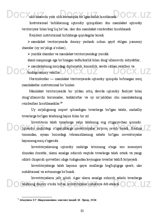 olib boaivchi yoki olib bormoqchi bo‘lgan birlik hisoblanadi.
Institutsional   birliklarning   iqtisodiy   qiziqishlari   shu   mamlakat   iqtisodiy
territoriyasi bilan bog‘liq bo‘lsa, ular shu mamlakat rezidentlari hisoblanadi.
Rezident institutsional birliklarga quyidagilar kiradi:
 mamlakat   territoriyasida   doimiy   yashash   uchun   qayd   etilgan   jismoniy
shaxslar (uy xo‘jaligi a’zolari);
 yuridik shaxslar va mamlakat territoriyasidagi yuridik
shaxs maqomiga ega bo‘lmagan tadbirkorlik bilan shug‘ullanuvchi subyektlar;
 mamlakatning xorijdagi diplomatik, konsullik, savdo ishlari vakillari va
boshqa rasmiy vakillar.
Norezidentlar — mamlakat  territoriyasida iqtisodiy qiziqishi bo'lmagan xorij
mamlakatlar institutsional bo‘limlari.
Mamlakat   territoriyasida   bir   yildan   ortiq   davrda   iqtisodiy   faoliyat   bilan
shug‘ullanuvchi   korxonalar,   tashkilotlar   va   uy   xo‘jaliklari   shu   mamlakatning
rezidentlari hisoblanadilar. 10
Uy   xo'jaligining   import   qilinadigan   tovarlarga   bo'lgan   talabi,   mahalliy
tovarlarga bo'lgan talabning hajmi bilan bir xil.
Investitsion   talab   tovarlarga   yalpi   talabning   eng   o'zgaruvchan   qismidir.
Iqtisodiy   muhitdagi   o'zgarishlarga   investitsiyalar   ko'proq   javob   beradi.   Boshqa
tomondan,   aynan   bozordagi   tebranishlarning   sababi   bo'lgan   investitsiyalar
hajmining aniq o'zgarishi.
Investitsiyalarning   iqtisodiy   muhitga   ta'sirining   o'ziga   xos   xususiyati
shundan   iboratki,   ularni   amalga   oshirish   vaqtida   tovarlarga   talab   ortadi   va   yangi
ishlab chiqarish quvvatlari ishga tushgandan keyingina tovarlar taklifi ko'payadi.
Investitsiyalarga   talab   hajmini   qaysi   omillarga   bog'liqligiga   qarab,   ular
induktsional va avtonomga bo'linadi.
Investitsiyalarni   jalb   qilish.   Agar   ularni   amalga   oshirish   sababi   tovarlarga
talabning doimiy o'sishi bo'lsa, investitsiyalar induksiya deb ataladi.
10
  Абакумова О.Г. Макроэкономика: конспект лекций. М.: Приор, 2010г.  
33