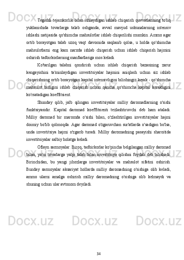 Tegishli  tejamkorlik bilan  ishlaydigan  ishlab  chiqarish  quvvatlarining  to'liq
yuklanishida   tovarlarga   talab   oshganda,   avval   mavjud   uskunalarning   intensiv
ishlashi natijasida qo'shimcha mahsulotlar ishlab chiqarilishi mumkin. Ammo agar
ortib   borayotgan   talab   uzoq   vaqt   davomida   saqlanib   qolsa,   u   holda   qo'shimcha
mahsulotlarni   eng   kam   narxda   ishlab   chiqarish   uchun   ishlab   chiqarish   hajmini
oshirish tadbirkorlarning manfaatlariga mos keladi.
Ko'tarilgan   talabni   qondirish   uchun   ishlab   chiqarish   bazasining   zarur
kengayishini   ta'minlaydigan   investitsiyalar   hajmini   aniqlash   uchun   siz   ishlab
chiqarishning ortib borayotgan kapital intensivligini bilishingiz kerak - qo'shimcha
mahsulot   birligini   ishlab   chiqarish   uchun   qancha   qo'shimcha   kapital   kerakligini
ko'rsatadigan koeffitsient.
Shunday   qilib,   jalb   qilingan   investitsiyalar   milliy   daromadlarning   o'sishi
funktsiyasidir.   Kapital   daromad   koeffitsienti   tezlashtiruvchi   deb   ham   ataladi.
Milliy   daromad   bir   maromda   o'sishi   bilan,   o'zlashtirilgan   investitsiyalar   hajmi
doimiy  bo'lib   qolmoqda.   Agar   daromad   o'zgaruvchan   sur'atlarda   o'sadigan   bo'lsa,
unda   investitsiya   hajmi   o'zgarib   turadi.   Milliy   daromadning   pasayishi   sharoitida
investitsiyalar salbiy holatga keladi.
Oflayn sarmoyalar. Biroq, tadbirkorlar ko'pincha belgilangan milliy daromad
bilan,   ya'ni   tovarlarga   yalpi   talab   bilan   investitsiya   qilishni   foydali   deb   bilishadi.
Birinchidan,   bu   yangi   jihozlarga   investitsiyalar   va   mahsulot   sifatini   oshirish.
Bunday   sarmoyalar   aksariyat   hollarda   milliy   daromadning   o'sishiga   olib   keladi,
ammo   ularni   amalga   oshirish   milliy   daromadning   o'sishiga   olib   kelmaydi   va
shuning uchun ular avtonom deyiladi.
34