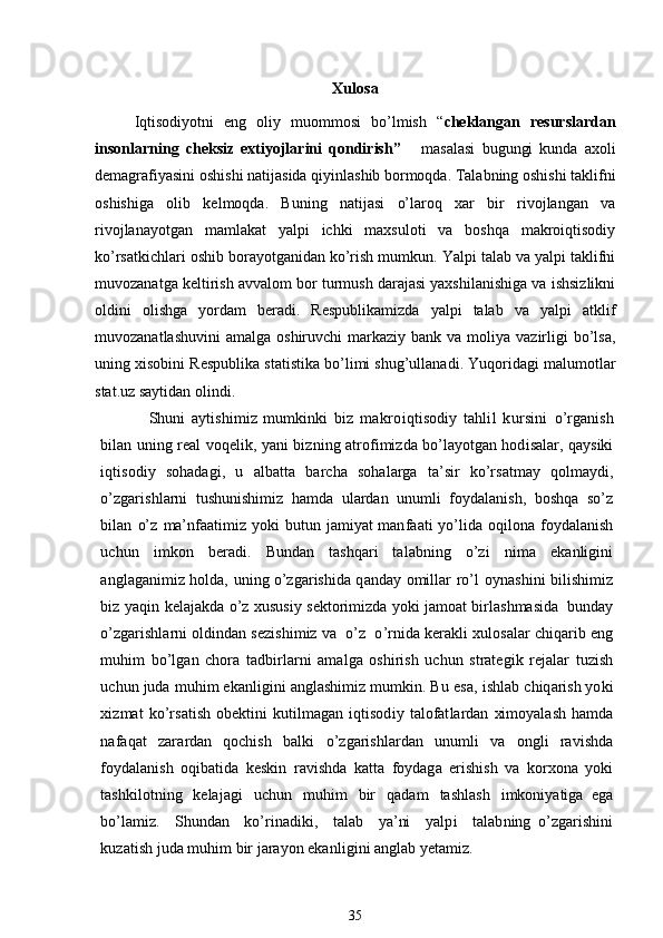 Xulosa
Iqtisodiyotni   eng   oliy   muommosi   bo’lmish   “ cheklangan   resurslardan
insonlarning   cheksiz   extiyojlarini   qondirish”       masalasi   bugungi   kunda   axoli
demagrafiyasini oshishi natijasida qiyinlashib bormoqda. Talabning oshishi taklifni
oshishiga   olib   kelmoqda.   Buning   natijasi   o’laroq   xar   bir   rivojlangan   va
rivojlanayotgan   mamlakat   yalpi   ichki   maxsuloti   va   boshqa   makroiqtisodiy
ko’rsatkichlari oshib borayotganidan ko’rish mumkun. Yalpi talab va yalpi taklifni
muvozanatga keltirish avvalom bor turmush darajasi yaxshilanishiga va ishsizlikni
oldini   olishga   yordam   beradi.   Respublikamizda   yalpi   talab   va   yalpi   atklif
muvozanatlashuvini  amalga  oshiruvchi  markaziy  bank  va moliya  vazirligi   bo’lsa,
uning xisobini Respublika statistika bo’limi shug’ullanadi. Yuqoridagi malumotlar
stat.uz saytidan olindi.
Shu n i   ay ti s h i miz   mu m k i nki   b i z   makro i q ti sod i y   tahlil   kursini   o’ r g a n i sh
b il an un i ng   r eal voqel i k , yani b iz n i ng   a t r of i mi z da bo’l a yot g an hod i sa l ar, q a ysiki
i q ti sod i y   s oha d a gi ,   u   a l b a tt a   b a r cha   soha l arga   t a’s i r   k o’rs at may   qo l maydi,
o’z g a r i sh l arni   t ush u n i s h i miz   h a mda   u l ardan   un u mli   f oyda l a ni sh,   bos h qa   so’z
b il an   o’z   ma’nf a a t i miz yo k i   bu t un   j a miyat man f a at i   yo ’ li da   oq il ona   f oyda l a n i sh
uchun   i m k on   be r a di .   Bund a n   t ashq a r i   t a l a b n i n g   o’zi   n i ma   e k a n li g i n i
a n g l a g a ni miz ho l d a ,   un i ng o’z g aris hi da q a nd a y   omi ll ar   r o’l   oy n as hi ni   b i li sh i miz
b i z   yaq i n   k el a j a k da o’z  x usus i y s e k t o r i mi z da y o k i j a moat b i r l as h mas i da   bu n d a y
o’z g aris hl arni ol d i nd a n sez i sh i miz va    o’z  o ’ r n i da  k e r akli  x u l osa l ar chi qa r i b   eng
mu h i m   bo’l g an   c h o r a   t a d b i r l arni   ama l ga   osh i r i sh   u chun   s t r a t eg i k   r eja l ar   t u zi sh
uchun   ju d a   muh i m   e k a nli g i ni   a n g l ash i miz mu m k i n.   Bu   esa,   i sh l ab   chi q arish yo k i
xiz mat   k o’ r sa t i sh   obe k ti ni   k u til mag a n   i qtisod i y   t a l ofat l ardan   xi mo y a l ash   h a mda
n af a q at   z a r ardan   qoch i sh   b al k i   o’ z g a r i sh l ardan   un u mli   va   on gl i   r av i shda
f oyda l a ni sh   oq i b ati da   k es k i n   r av i shda   k a t t a   f oyda g a   e r i sh i sh   v a   k o r x o na   y o k i
t ash k il ot ni ng   k el a j a gi   uchun   muh i m   b i r   q a d a m   t ash l ash   i mkon i ya ti ga   ega
bo’l a mi z .     S hu n d a n     k o ’ r i n a d i k i ,     t a l ab     ya’ni     ya l p i     t a l a b n i n g   o’z g aris hi ni
k u z a t i s h   j u da   muh i m   bir   j arayon   e k a nli g i ni   a n gl ab   y e t am iz .
35 