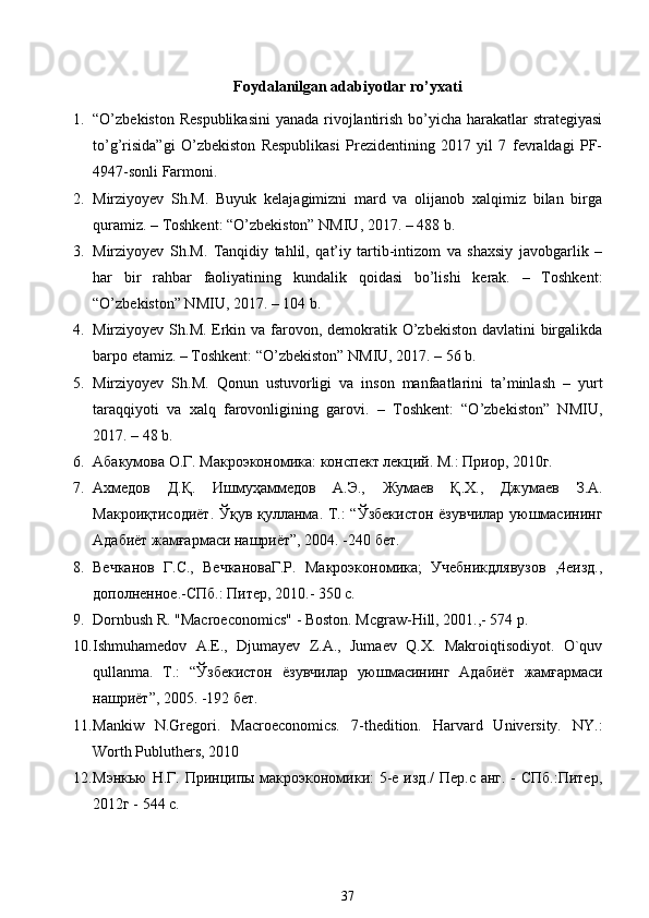 Foydalanilgan adabiyotlar ro’yxati
1. “O’zbekiston Respublikasini  yanada rivojlantirish bo’yicha harakatlar strategiyasi
to’g’risida”gi   O’zbekiston   Respublikasi   Prezidentining   2017   yil   7   fevraldagi   PF-
4947-sonli Farmoni. 
2. Mirziyoyev   Sh.M.   Buyuk   kelajagimizni   mard   va   olijanob   xalqimiz   bilan   birga
quramiz. – Toshkent: “O’zbekiston” NMIU, 2017. – 488 b. 
3. Mirziyoyev   Sh.M.   Tanqidiy   tahlil,   qat’iy   tartib-intizom   va   shaxsiy   javobgarlik   –
har   bir   rahbar   faoliyatining   kundalik   qoidasi   bo’lishi   kerak.   –   Toshkent:
“O’zbekiston” NMIU, 2017. – 104 b. 
4. Mirziyoyev Sh.M. Erkin va farovon, demokratik O’zbekiston davlatini  birgalikda
barpo etamiz. – Toshkent: “O’zbekiston” NMIU, 2017. – 56 b. 
5. Mirziyoyev   Sh.M.   Qonun   ustuvorligi   va   inson   manfaatlarini   ta’minlash   –   yurt
taraqqiyoti   va   xalq   farovonligining   garovi.   –   Toshkent:   “O’zbekiston”   NMIU,
2017. – 48 b.  
6. Абакумова О.Г. Макроэкономика: конспект лекций. М.: Приор, 2010г.  
7. Ахмедов   Д.Қ.   Ишмуҳаммедов   А.Э.,   Жумаев   Қ.Х.,   Джумаев   З.А.
Макроиқтисодиёт.  Ўқув қулланма. Т.:  “Ўзбекистон  ёзувчилар  уюшмасининг
Адабиёт жамғармаси нашриёт”, 2004. -240 бет. 
8. Вечканов   Г.С.,   ВечкановаГ.Р.   Макроэкономика;   Учебникдлявузов   ,4еизд.,
дополненное.-СПб.: Питер, 2010.- 350 с.  
9. Dornbush R. "Macroeconomics" - Boston. Mcgraw-Hill, 2001.,- 574 p.  
10. Ishmuhamedov   A.E.,   Djumayev   Z.A.,   Jumaev   Q.X.   Makroiqtisodiyot.   O`quv
qullanma.   T.:   “ Ўзбекистон   ёзувчилар   уюшмасининг   Адабиёт   жамғармаси
нашриёт ”, 2005. -192  бет .  
11. Mankiw   N.Gregori.   Macroeconomics.   7-thedition.   Harvard   University.   NY.:
Worth Publuthers, 2010  
12. Мэнкью Н.Г. Принципы макроэкономики:  5-е изд./  Пер.с анг. - СПб.:Питер,
2012г - 544 с.  
37 