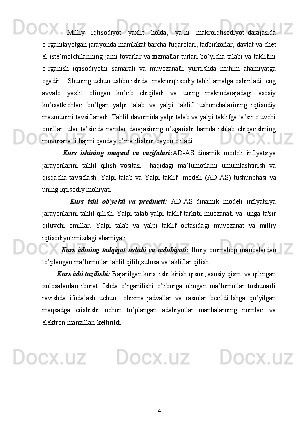     Milliy     iqtisodiyot     yaxlit     holda,     ya’ni     makroiqtisodiyot   darajasida
o’rganilayotgan jarayonda mamlakat barcha fuqarolari, tadbirkorlar, davlat va chеt
el istе’molchilarining jami tovarlar va xizmatlar turlari bo’yicha talabi va taklifini
o’rganish   iqtisodiyotni   samarali   va   muvozanatli   yuritishda   muhim   ahamiyatga
egadir.   Shuning uchun ushbu ishida  makroiqtisodiy tahlil amalga oshiriladi, eng
avvalo   yaxlit   olingan   ko’rib   chiqiladi   va   uning   makrodarajadagi   asosiy
ko’rsatkichlari   bo’lgan   yalpi   talab   va   yalpi   taklif   tushunchalarining   iqtisodiy
mazmunini tavsiflanadi. Tahlil davomida yalpi talab va yalpi taklifga ta’sir etuvchi
omillar,   ular   ta’sirida   narxlar   darajasining   o’zgarishi   hamda   ishlab   chiqarishning
muvozanatli hajmi qanday o’rnatilishini bayon etiladi.
            Kurs   ishining   maqsad   va   vazifalari : AD-AS   dinamik   modeli   inflyatsiya
jarayonlarini   tahlil   qilish   vositasi     haqidagi   ma’lumotlarni   umumlashtirish   va
qisqacha   tavsiflash.   Yalpi   talab   va   Yalpi   taklif     modeli   (AD-AS)   tushunchasi   va
uning  iqtisodiy mohiyati  
              Kurs   ishi   ob’yekti   va   predmeti:   AD-AS   dinamik   modeli   inflyatsiya
jarayonlarini tahlil qilish.   Yalpi talab   y alpi taklif   tarkibi muozanati va   unga ta'sir
qiluvchi   omillar .   Yalpi   talab   va   yalpi   taklif   o'rtasidagi   muvozanat   va   milliy
iqtisodiyotimizdagi ahamiyati
              Kurs   ishning   tadqiqot   uslubi   va   uslubiyoti:   Ilmiy   ommabop   manbalardan
to’plangan ma’lumotlar tahlil qilib,xulosa va takliflar qilish.
        Kurs ishi tuzilishi:  Bajarilgan kurs  ishi kirish qismi, asosiy qism  va qilingan
xulosalardan   iborat.   Ishda   o’rganilishi   e’tiborga   olingan   ma’lumotlar   tushunarli
ravishda   ifodalash   uchun     chizma   jadvallar   va   rasmlar   berildi.Ishga   qo’yilgan
maqsadga   erishishi   uchun   to’plangan   adabiyotlar   manbalarning   nomlari   va
elektron manzillari keltirildi. 
4 