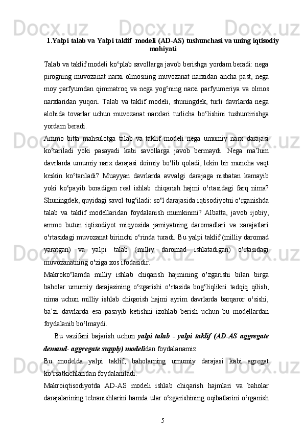 1. Yalpi talab  va Yalpi taklif    modeli (AD-AS)  tushunchasi va uning  iqtisodiy
mohiyati
Talab va taklif modeli ko‛plab savollarga javob berishga yordam beradi: nega
pirogning   muvozanat   narxi   olmosning   muvozanat   narxidan   ancha   past,   nega
moy  parfyumdan  qimmatroq  va  nega  yog‛ning  narxi  parfyumeriya  va  olmos
narxlaridan   yuqori.   Talab   va   taklif   modeli,   shuningdek,   turli   davrlarda   nega
alohida   tovarlar   uchun   muvozanat   narxlari   turlicha   bo‛lishini   tushuntirishga
yordam beradi. 
Ammo   bitta   mahsulotga   talab   va   taklif   modeli   nega   umumiy   narx   darajasi
ko‛tariladi   yoki   pasayadi   kabi   savollarga   javob   bermaydi.   Nega   ma’lum
davrlarda umumiy narx darajasi  doimiy bo‛lib qoladi, lekin bir  muncha vaqt
keskin   ko‛tariladi?   Muayyan   davrlarda   avvalgi   darajaga   nisbatan   kamayib
yoki   ko‛payib   boradigan   real   ishlab   chiqarish   hajmi   o‛rtasidagi   farq   nima?
Shuningdek, quyidagi savol tug‛iladi: so‛l darajasida iqtisodiyotni o‛rganishda
talab   va   taklif   modellaridan   foydalanish   mumkinmi?   Albatta,   javob   ijobiy,
ammo   butun   iqtisodiyot   miqyosida   jamiyatning   daromadlari   va   xarajatlari
o‛rtasidagi muvozanat birinchi o‛rinda turadi. Bu yalpi taklif (milliy daromad
yaratgan)   va   yalpi   talab   (milliy   daromad   ishlatadigan)   o‛rtasidagi
muvozanatning o‛ziga xos ifodasidir. 
Makroko‛lamda   milliy   ishlab   chiqarish   hajmining   o‛zgarishi   bilan   birga
baholar   umumiy   darajasining   o‛zgarishi   o‛rtasida   bog‛liqlikni   tadqiq   qilish,
nima   uchun   milliy   ishlab   chiqarish   hajmi   ayrim   davrlarda   barqaror   o‛sishi,
ba’zi   davrlarda   esa   pasayib   ketishni   izohlab   berish   uchun   bu   modellardan
foydalanib bo‛lmaydi.  
Bu   vazifani   bajarish   uchun   yalpi   talab   -   yalpi   taklif   (AD-AS   aggregate
demand- aggregate supply) modeli dan foydalanamiz.  
Bu   modelda   yalpi   taklif,   baholarning   umumiy   darajasi   kabi   agregat
ko‛rsatkichlaridan foydalaniladi.  
Makroiqtisodiyotda   AD-AS   modeli   ishlab   chiqarish   hajmlari   va   baholar
darajalarining tebranishlarini hamda ular o‛zgarishining oqibatlarini o‛rganish
5 