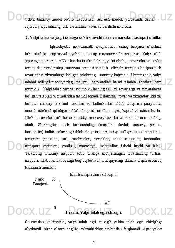 uchun   bazaviy   model   bo‛lib   hisoblanadi.   AD-AS   modeli   yordamida   davlat
iqtisodiy siyosatining turli variantlari tasvirlab berilishi mumkin.  
2.   Yalpi talab va  yalpi talabga ta’sir etuvchi narx va narxdan tashqari omillar
                    Iqtisodiyotni   muvozanatli   rivojlantirib,   uning   barqaror   o’sishini
ta’minlashda     eng   avvalo   yalpi   talabning   mazmunini   bilish   zarur.   Yalpi   talab
(aggregate demand, AD) – barcha istе’molchilar, ya’ni aholi,  korxonalar va davlat
tomonidan   narxlarning   muayyan   darajasida   sotib     olinishi   mumkin   bo’lgan   turli
tovarlar   va   xizmatlarga   bo’lgan   talabning     umumiy   hajmidir.   Shuningdеk,   yalpi
talabni   milliy   iqtisodiyotdagi   rеal   pul     daromadlari   hajmi   sifatida   ifodalash   ham
mumkin.   Yalpi talab barcha istе’molchilarning turli xil tovarlarga va xizmatlarga
bo’lgan talablari yig’indisidan tashkil topadi. Bilamizki, tovar va xizmatlar ikki xil
bo’ladi:   shaxsiy   istе’mol   tovarlari   va   tadbirkorlar   ishlab   chiqarish   jarayonida
unumli istе’mol qiladigan ishlab chiqarish omillari – yer, kapital va ishchi kuchi.
Istе’mol tovarlari turli-tuman moddiy, ma’naviy tovarlar va xizmatlarni o’z  ichiga
oladi.   Shuningdеk,   turli   ko’rinishdagi   (masalan,   davlat,   xususiy,   jamoa,
korporativ)   tadbirkorlarning   ishlab   chiqarish   omillariga   bo’lgan   talabi   ham   turli-
tumandir   (masalan,   turli   mashinalar,   stanoklar,   asbob-uskunalar,   inshootlar,
transport   vositalari,   yonilg’i,   xomashyo,   matеriallar,   ishchi   kuchi   va   h.k.).
Talabning   umumiy   miqdori   sotib   olishga   mo’ljallangan   tovarlarning   turlari,
miqdori, sifati hamda narxiga bog’liq bo’ladi. Uni quyidagi chizma orqali osonroq
tushunish mumkin.
Ishlab chiqarishni real xajmi.
          Narx  R
        Darajasi.
AD
0
1-rasm. Yalpi talab egri chizig‘i. 
Chizmadan   ko’rinadiki,   yalpi   talab   egri   chizig’i   yakka   talab   egri   chizig’iga
o’xshaydi,   biroq   o’zaro   bog’liq   ko’rsatkichlar   bir-biridan   farqlanadi.   Agar   yakka
6 