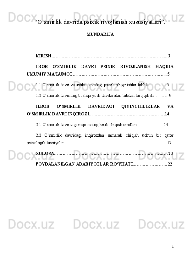 “O‘smirlik davrida psixik rivojlanish xususiyatlari”.
MUNDARIJA
KIRISH…………………………………………………………………..…3
I.BOB   O‘SMIRLIK   DAVRI   PSIXIK   RIVOJLANISH   HAQIDA
UMUMIY MA’LUMOT………………………………………………………..5
1.1  O‘smirlik davri va ushbu davrdagi psixik o‘zgarishlar tahlili………….5
1.2  O‘smirlik davrining boshqa yosh davrlaridan tubdan farq qilishi ………9
II.BOB   O‘SMIRLIK   DAVRIDAGI   QIYINCHILIKLAR   VA
O‘SMIRLIK DAVRI INQIROZI…………………………………………….14
2.1 O‘smirlik davridagi inqirozning kelib chiqish omillari ………………14
2.2   O‘smirlik   davridagi   inqirozdan   samarali   chiqish   uchun   bir   qator
psixologik tavsiyalar…………………………………………………………….17
XULOSA……………………………………………………………………20
FOYDALANILGAN ADABIYOTLAR RO ‘ YHATI ……………………22
1 