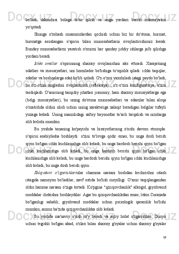 bo'ladi,   ikkinchisi   bolaga   ta'sir   qilish   va   unga   yordam   berish   imkoniyatini
yo'qotadi.
Shunga   o'xshash   muammolardan   qochish   uchun   biz   bir   do'stona,   hurmat,
hurmatga   asoslangan   o'spirin   bilan   munosabatlarni   rivojlantirishimiz   kerak.
Bunday   munosabatlarni   yaratish   o'smirni   har   qanday   jiddiy   ishlarga   jalb   qilishga
yordam beradi.
Ichki   omillar   o'spirinning   shaxsiy   rivojlanishini   aks   ettiradi.   Xarajatning
odatlari   va   xususiyatlari,   uni   homilador   bo'lishiga   to'sqinlik   qiladi:   ichki   taqiqlar,
odatlar va boshqalarga odat bo'lib qoladi. O'z-o'zini yaxshilash istagi paydo bo'ladi,
bu   o'z-o'zini   anglashni   rivojlantirish   (refleksiya)   ,   o'z-o'zini   konfiguratsiya,   o'zini
tasdiqlash. O'smirning tanqidiy jihatlari jismoniy, ham shaxsiy xususiyatlarga ega
(belgi   xususiyatlari),   bu   uning   do'stona   munosabatlari   va   odamlar   bilan   aloqa
o'rnatishda  oldini  olish  uchun   uning  xarakteriga  xalaqit  beradigan  belgilar   tufayli
yuzaga   keladi.   Uning   manzilidagi   salbiy   bayonotlar   ta'sirli   tarqalish   va   nizolarga
olib kelishi mumkin.
Bu   yoshda   tananing   ko'payishi   va   hissiyotlarning   o'sishi   davom   etmoqda:
o'spirin   asabiylasha   boshlaydi:   o'zini   to'lovga   qodir   emas,   bu   unga   dosh   berish
qiyin bo'lgan ichki kuchlanishga olib keladi, bu unga bardosh berishi qiyin bo'lgan
ichki   kuchlanishga   olib   keladi,   bu   unga   bardosh   berishi   qiyin   bo'lgan   ichki
kuchlanishga olib keladi, bu unga bardosh berishi qiyin bo'lgan ichki kuchlanishga
olib keladi, bu unga dosh berish qiyin. .
Xulq-atvor   o'zgarishlari ular   «hamma   narsani   boshdan   kechirishni   istash
istagida   namoyon   bo'ladilar,   xavf   ostida   bo'lish   moyilligi.   O'smir   taqiqlangandan
oldin hamma narsani o'ziga tortadi. Ko'pgina "qiziquvchanlik" alkogol, giyohvand
moddalar chekishni boshlaydilar. Agar bu qiziquvchanlikdan emas, lekin Curazada
bo'lganligi   sababli,   giyohvand   moddalar   uchun   psixologik   qaramlik   bo'lishi
mumkin, ammo ba'zida qiziquvchanlikka olib keladi.
Bu   yoshda   ma'naviy   o'sish   ro'y   beradi   va   aqliy   holat   o'zgarishlari.   Dunyo
uchun   tegishli   bo'lgan   akad,   o'zlari   bilan   shaxsiy   g'oyalar   uchun   shaxsiy   g'oyalar
18