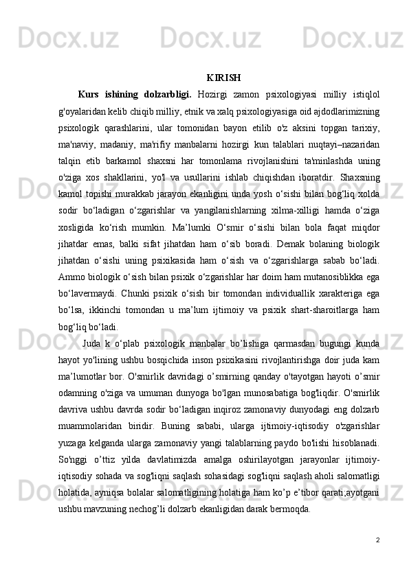 KIRISH
Kurs   ishining   dolzarbligi.   Hozirgi   zamon   psixologiyasi   milliy   istiqlol
g'oyalaridan   kelib chiqib milliy , etnik   va xalq psixologiyasiga oid ajdodlarimizning
psixologik   qarashlarini,   ular   tomonidan   bayon   etilib   o'z   aksini   topgan   tarixiy,
ma'naviy,   madaniy,   ma'rifiy   manbalarni   hozirgi   kun   talablari   nuqtayi–nazaridan
talqin   etib   barkamol   shaxsni   har   tomonlama   rivojlanishini   ta'minlashda   uning
o'ziga   xos   shakllarini,   yo'l   va   usullarini   ishlab   chiqishdan   iboratdir.   Shaxsning
kamol   topishi  murakkab  jarayon  ekanligini   unda  yosh  o‘sishi   bilan  bog‘liq  xolda
sodir   bo‘ladigan   o‘zgarishlar   va   yangilanishlarning   xilma-xilligi   hamda   o‘ziga
xosligida   ko‘rish   mumkin.   Ma’lumki   O‘smir   o‘sishi   bilan   bola   faqat   miqdor
jihatdar   emas,   balki   sifat   jihatdan   ham   o‘sib   boradi.   Demak   bolaning   biologik
jihatdan   o‘sishi   uning   psixikasida   ham   o‘sish   va   o‘zgarishlarga   sabab   bo‘ladi.
Ammo biologik o‘sish bilan psixik o‘zgarishlar har doim ham mutanosiblikka ega
bo‘lavermaydi.   Chunki   psixik   o‘sish   bir   tomondan   individuallik   xarakteriga   ega
bo‘lsa,   ikkinchi   tomondan   u   ma’lum   ijtimoiy   va   psixik   shart-sharoitlarga   ham
bog‘liq bo‘ladi.
  Juda   k   o‘plab   psixologik   manbalar   bo’lishiga   qarmasdan   bugungi   kunda
hayot   yo'lining   ushbu   bosqichida   inson   psixikasini   rivojlantirishga   doir   juda   kam
ma’lumotlar   bor.  O'smirlik   davridagi  o’smirning  qanday  o'tayotgan  hayoti  o’smir
odamning  o'ziga   va   umuman  dunyoga   bo'lgan   munosabatiga   bog'liqdir.  O'smirlik
davriva ushbu davrda sodir bo‘ladigan inqiroz zamonaviy dunyodagi  eng dolzarb
muammolaridan   biridir.   Buning   sababi,   ularga   ijtimoiy-iqtisodiy   o'zgarishlar
yuzaga  kelganda   ularga   zamonaviy  yangi   talablarning  paydo  bo'lishi  hisoblanadi.
So'nggi   o’ttiz   yilda   davlatimizda   amalga   oshirilayotgan   jarayonlar   ijtimoiy-
iqtisodiy sohada va sog'liqni saqlash sohasidagi sog'liqni saqlash aholi salomatligi
holatida, ayniqsa bolalar salomatligining holatiga ham ko’p e’tibor qarati;ayotgani
ushbu mavzuning nechog’li dolzarb ekanligidan darak bermoqda.
2 