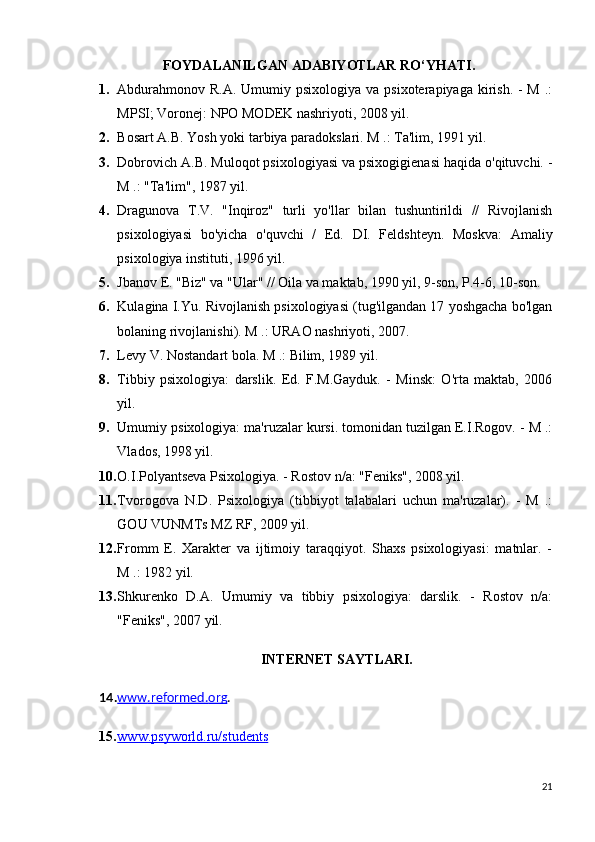 FOYDALANILGAN ADABIYOTLAR RO ‘ YHATI .
1. Abdurahmonov  R.A. Umumiy psixologiya va psixoterapiyaga  kirish.  - M  .:
MPSI; Voronej: NPO MODEK nashriyoti, 2008 yil.
2. Bosart A.B. Yosh yoki tarbiya paradokslari. M .: Ta'lim, 1991 yil.
3. Dobrovich A.B. Muloqot psixologiyasi va psixogigienasi haqida o'qituvchi. -
M .: "Ta'lim", 1987 yil.
4. Dragunova   T.V.   "Inqiroz"   turli   yo'llar   bilan   tushuntirildi   //   Rivojlanish
psixologiyasi   bo'yicha   o'quvchi   /   Ed.   DI.   Feldshteyn.   Moskva:   Amaliy
psixologiya instituti, 1996 yil.
5. Jbanov E. "Biz" va "Ular" // Oila va maktab, 1990 yil, 9-son, P.4-6, 10-son.
6. Kulagina I.Yu. Rivojlanish psixologiyasi (tug'ilgandan 17 yoshgacha bo'lgan
bolaning rivojlanishi). M .: URAO nashriyoti, 2007.
7. Levy V. Nostandart bola. M .: Bilim, 1989 yil.
8. Tibbiy   psixologiya:   darslik.   Ed.   F.M.Gayduk.   -   Minsk:   O'rta   maktab,   2006
yil.
9. Umumiy psixologiya: ma'ruzalar kursi. tomonidan tuzilgan E.I.Rogov. - M .:
Vlados, 1998 yil.
10. O.I.Polyantseva Psixologiya. - Rostov n/a: "Feniks", 2008 yil.
11. Tvorogova   N.D.   Psixologiya   (tibbiyot   talabalari   uchun   ma'ruzalar).   -   M   .:
GOU VUNMTs MZ RF, 2009 yil.
12. Fromm   E.   Xarakter   va   ijtimoiy   taraqqiyot.   Shaxs   psixologiyasi:   matnlar.   -
M .: 1982 yil.
13. Shkurenko   D.A.   Umumiy   va   tibbiy   psixologiya:   darslik.   -   Rostov   n/a:
"Feniks", 2007 yil.
INTERNET SAYTLARI.
14. www    .   reformed    .   org    .
15. www.psyworld.ru/students   
21 