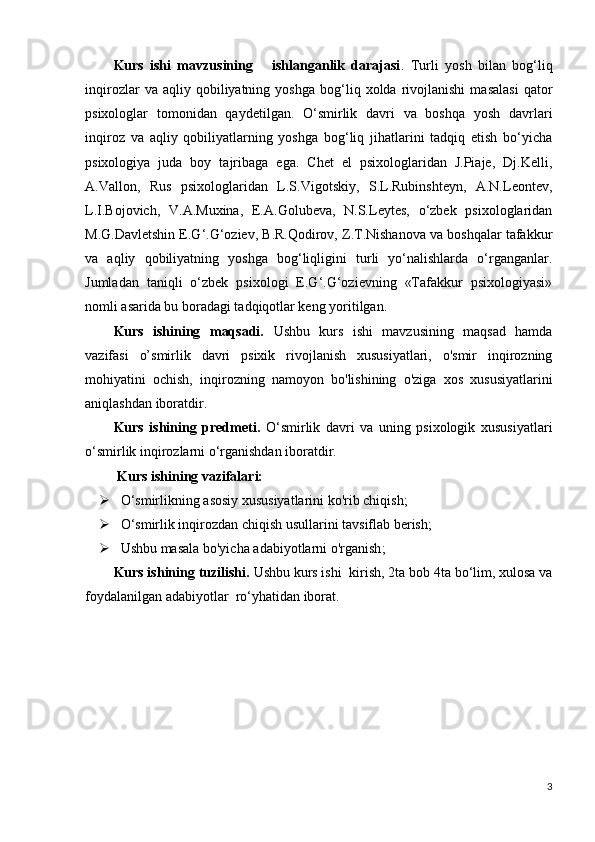 Kurs   ishi   mavzusining       ishlanganlik   darajasi .   Turli   yosh   bilan   bog‘liq
inqirozlar   va  aqliy   qobiliyatning   yoshga   bog‘liq  xolda   rivojlanishi   masalasi   qator
psixologlar   tomonidan   qaydetilgan.   O‘smirlik   davri   va   boshqa   yosh   davrlari
inqiroz   va   aqliy   qobiliyatlarning   yoshga   bog‘liq   jihatlarini   tadqiq   etish   bo‘yicha
psixologiya   juda   boy   tajribaga   ega.   Chet   el   psixologlaridan   J.Piaje,   Dj.Kelli,
A.Vallon,   Rus   psixologlaridan   L.S.Vigotskiy,   S.L.Rubinshteyn,   A.N.Leontev,
L.I.Bojovich,   V.A.Muxina,   E.A.Golubeva,   N.S.Leytes,   o‘zbek   psixologlaridan
M.G.Davletshin E.G‘.G‘oziev, B.R.Qodirov, Z.T.Nishanova va boshqalar tafakkur
va   aqliy   qobiliyatning   yoshga   bog‘liqligini   turli   yo‘nalishlarda   o‘rganganlar.
Jumladan   taniqli   o‘zbek   psixologi   E.G‘.G‘ozievning   «Tafakkur   psixologiyasi»
nomli asarida bu boradagi tadqiqotlar keng yoritilgan.
Kurs   ishining   maqsadi.   Ushbu   kurs   ishi   mavzusining   maqsad   hamda
vazifasi   o’smirlik   davri   psixik   rivojlanish   xususiyatlari,   o'smir   inqirozning
mohiyatini   ochish,   inqirozning   namoyon   bo'lishining   o'ziga   xos   xususiyatlarini
aniqlashdan iboratdir.
Kurs   ishining   predmeti.   O‘smirlik   davri   va   uning   psixologik   xususiyatlari
o‘smirlik inqirozlarni o‘rganishdan iboratdir.
 Kur s  ishining vazifalari:
 O‘smirlikning asosiy xususiyatlarini ko'rib chiqish ;
 O‘smirlik inqirozdan chiqish usullarini tavsiflab berish ;
 Ushbu masala bo'yicha adabiyotlarni o'rganish ;
Kurs ishining tuzilishi.  Ushbu kurs ishi  kir ish, 2ta bob 4ta bo‘lim, xulosa va
foydalanilgan adabiyotlar  ro‘yhatidan iborat.
3 