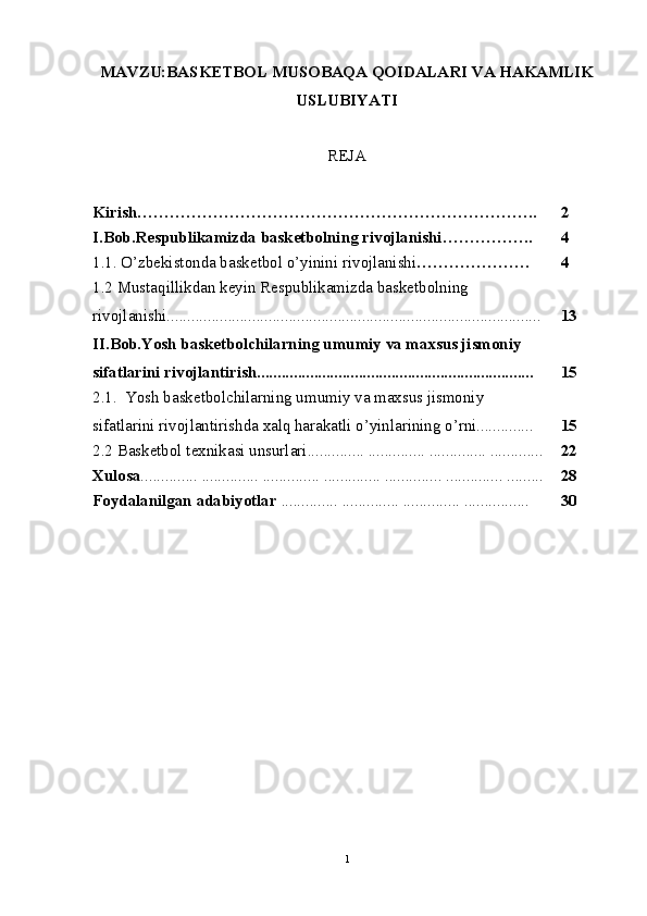 MAVZU:BASKETBOL MUSOBAQA QOIDALARI VA HAKAMLIK
USLUBIYATI
REJA
Kirish……………………………………………………………….. 2
I.Bob.Rеspublikamizda baskеtbolning rivojlanishi …………….. 4
1.1. O’zbekistonda basketbol o’yinini rivojlanishi ………………… 4
1. 2  Mustaqillikdan kеyin Rеspublikamizda baskеtbolning
rivojlanishi............................................................................................ 13
II.Bob.Yosh basketbolchilarning umumiy va maxsus jismoniy 
sifatlarini rivojlantirish.................................................................... 15
2.1 .  Yosh basketbolchilarning umumiy va maxsus jismoniy 
sifatlarini rivojlantirishda xalq harakatli o’yinlarining o’rni.............. 15
2.2  Basketbol texnikasi unsurlari .............. .............. .............. ............. 22
Xulosa .............. .............. .............. .............. .............. .............. ......... 28
Foydalanilgan adabiyotlar  .............. .............. .............. ................ 30
1