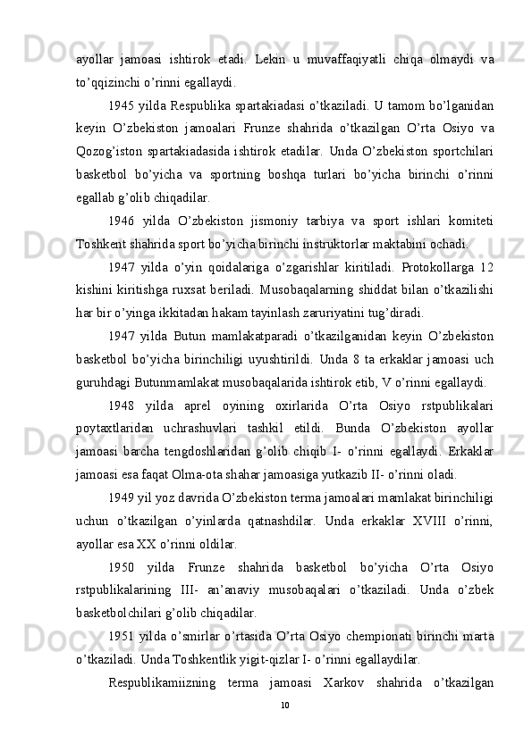 ayollar   jamoasi   ishtirok   etadi.   Lekin   u   muvaffaqiyatli   chiqa   olmaydi   va
to’qqizinchi o’rinni egallaydi.
1945 yilda Respublika spartakiadasi o’tkaziladi. U tamom bo’lganidan
keyin   O’zbekiston   jamoalari   Frunze   shahrida   o’tkazilgan   O’rta   Osiyo   va
Qozog’iston   spartakiadasida   ishtirok   etadilar.   Unda   O’zbekiston   sportchilari
basketbol   bo’yicha   va   sportning   boshqa   turlari   bo’yicha   birinchi   o’rinni
egallab g’olib chiqadilar.
1946   yilda   O’zbekiston   jismoniy   tarbiya   va   sport   ishlari   komiteti
Toshkent shahrida sport bo’yicha birinchi instruktorlar maktabini ochadi. 
1947   yilda   o’yin   qoidalariga   o’zgarishlar   kiritiladi.   Protokollarga   12
kishini   kiritishga   ruxsat   beriladi.   Musobaqalarning   shiddat   bilan   o’tkazilishi
har bir o’yinga ikkitadan hakam tayinlash zaruriyatini tug’diradi.
1947   yilda   Butun   mamlakatparadi   o’tkazilganidan   keyin   O’zbekiston
basketbol   bo’yicha   birinchiligi   uyushtirildi.   Unda   8   ta   erkaklar   jamoasi   uch
guruhdagi Butunmamlakat musobaqalarida ishtirok etib, V o’rinni egallaydi.
1948   yilda   aprel   oyining   oxirlarida   O’rta   Osiyo   rstpublikalari
poytaxtlaridan   uchrashuvlari   tashkil   etildi.   Bunda   O’zbekiston   ayollar
jamoasi   barcha   tengdoshlaridan   g’olib   chiqib   I-   o’rinni   egallaydi.   Erkaklar
jamoasi esa faqat Olma-ota shahar jamoasiga yutkazib II- o’rinni oladi.  
1949 yil yoz davrida O’zbekiston terma jamoalari mamlakat birinchiligi
uchun   o’tkazilgan   o’yinlarda   qatnashdilar.   Unda   erkaklar   XVIII   o’rinni,
ayollar esa XX o’rinni oldilar.
1950   yilda   Frunze   shahrida   basketbol   bo’yicha   O’rta   Osiyo
rstpublikalarining   III-   an’anaviy   musobaqalari   o’tkaziladi.   Unda   o’zbek
basketbolchilari g’olib chiqadilar.
1951  yilda  o’smirlar  o’rtasida  O’rta  Osiyo   chempionati  birinchi  marta
o’tkaziladi. Unda Toshkentlik yigit-qizlar I- o’rinni egallaydilar.
Respublikamiizning   terma   jamoasi   Xarkov   shahrida   o’tkazilgan
10 