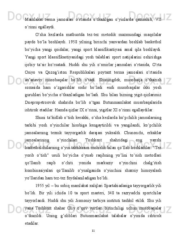 Mamlakat   terma   jamoalari   o’rtasida   o’tkazilgan   o’yinlarda   qatnashib,   VII
o’rinni egallaydi. 
O’sha   kezlarda   matbuotda   tez-tez   metodik   mazmundagi   maqolalar
paydo   bo’la   boshlaydi.   1958   yilning   birinchi   yanvardan   boshlab   basketbol
bo’yicha   yangi   qoidalar,   yangi   sport   klassifikastiyasi   amal   qila   boshlaydi.
Yangi   sport   klassifikastiyasidagi   yosh   talablari   sport   natijalarini   oshirishga
ijobiy   ta’sir   ko’rsatadi.   Huddi   shu   yili   o’smirlar   jamoalari   o’rtasida,   O’rta
Osiyo   va   Qozog’iston   Respublikalari   poytaxt   terma   jamoalari   o’rtasida
an’anaviy   musobaqalar   bo’lib   o’tadi.   Shuningdek,   musobaqa   o’tkazish
soxasida   ham   o’zgarishlar   sodir   bo’ladi:   endi   musobaqalar   ikki   yosh
guruhlari bo’yicha o’tkaziladigan bo’ladi. Shu bilan bizning yigit-qizlarimiz
Dnepropetroovsk   shahrida   bo’lib   o’tgan   Butunmamlakat   musobaqalarida
ishtirok etadilar. Hamda qizlar IX o’rinni, yigitlar XI o’rinni egallaydilar.
Shuni  ta’kidlab  o’tish   kerakki,  o’sha  kezlarda  ko’pchilik  jamoalarning
tarkibi   yosh   o’yinchilar   hisobiga   kengaytirildi   va   yangilandi,   ko’pchilik
jamoalarning   texnik   tayyorgarlik   darajasi   yuksaldi.   Chunonchi,   erkaklar
jamoalarining   o’yinchilari   Toshkent   shahridagi   eng   yaxshi
basketbolchilarning o’yin taktikasini mohirlik bilan qo’llab boshladilar. “Tez
yorib   o’tish”   usuli   bo’yicha   o’ynab   raqibning   yo’lini   to’sish   metodlari
qo’llanib   raqib   o’chiti   yonida   markaziy   o’yinchini   chalg’itish
kombinasiyalari   qo’llanilib   o’ynalganida   o’yinchini   shaxsiy   himoyalash
yo’llaridan ham tez-tez foydalaniladigan bo’ldi.
1955 yil – bu sobiq mamlakat xalqlari Spartakiadasiga tayyorgarlik yili
bo’ldi.   Bir   yili   ichida   10   ta   sport   masteri,   348   ta   razryadchi   sportchilar
tayyorlandi.   Huddi   shu   yili   Jismoniy   tarbiya   instituti   tashkil   etildi.   Shu   yili
yana   Toshkent   shahar   Oliy   o’quv   yurtlari   birinchiligi   uchun   musobaqalar
o’tkazildi.   Uning   g’oliblari   Butunmamlakat   talabalar   o’yinida   ishtirok
etadilar.
11 