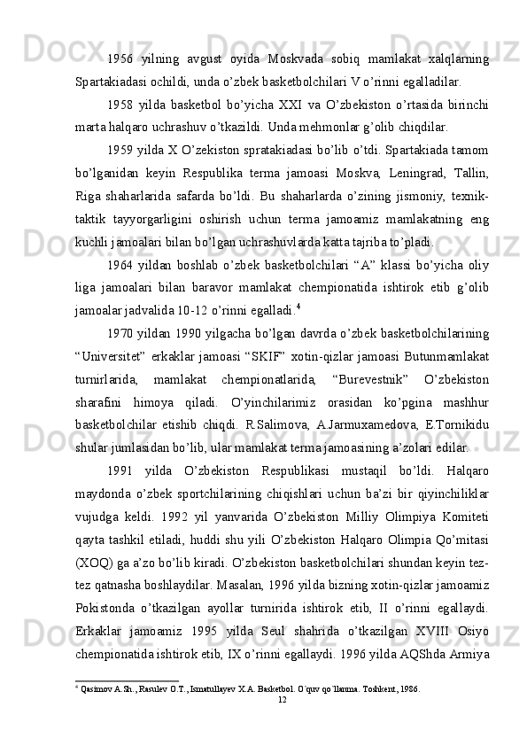 1956   yilning   avgust   oyida   Moskvada   sobiq   mamlakat   xalqlarning
Spartakiadasi ochildi, unda o’zbek basketbolchilari V o’rinni egalladilar.
1958   yilda   basketbol   bo’yicha   XXI   va   O’zbekiston   o’rtasida   birinchi
marta halqaro uchrashuv o’tkazildi. Unda mehmonlar g’olib chiqdilar.
1959 yilda X O’zekiston spratakiadasi bo’lib o’tdi. Spartakiada tamom
bo’lganidan   keyin   Respublika   terma   jamoasi   Moskva,   Leningrad,   Tallin,
Riga   shaharlarida   safarda   bo’ldi.   Bu   shaharlarda   o’zining   jismoniy,   texnik-
taktik   tayyorgarligini   oshirish   uchun   terma   jamoamiz   mamlakatning   eng
kuchli jamoalari bilan bo’lgan uchrashuvlarda katta tajriba to’pladi.
1964   yildan   boshlab   o’zbek   basketbolchilari   “A”   klassi   bo’yicha   oliy
liga   jamoalari   bilan   baravor   mamlakat   chempionatida   ishtirok   etib   g’olib
jamoalar jadvalida 10-12 o’rinni egalladi. 4
1970 yildan 1990 yilgacha bo’lgan davrda o’zbek basketbolchilarining
“Universitet”   erkaklar   jamoasi   “SKIF”   xotin-qizlar   jamoasi   Butunmamlakat
turnirlarida,   mamlakat   chempionatlarida,   “Burevestnik”   O’zbekiston
sharafini   himoya   qiladi.   O’yinchilarimiz   orasidan   ko’pgina   mashhur
basketbolchilar   etishib   chiqdi.   R.Salimova,   A.Jarmuxamedova,   E.Tornikidu
shular jumlasidan bo’lib, ular mamlakat terma jamoasining a’zolari edilar.
1991   yilda   O’zbekiston   Respublikasi   mustaqil   bo’ldi.   Halqaro
maydonda   o’zbek   sportchilarining   chiqishlari   uchun   ba’zi   bir   qiyinchiliklar
vujudga   keldi.   1992   yil   yanvarida   O’zbekiston   Milliy   Olimpiya   Komiteti
qayta  tashkil   etiladi,  huddi   shu  yili   O’zbekiston  Halqaro  Olimpia  Qo’mitasi
(XOQ) ga a’zo bo’lib kiradi. O’zbekiston basketbolchilari shundan keyin tez-
tez qatnasha boshlaydilar. Masalan, 1996 yilda bizning xotin-qizlar jamoamiz
Pokistonda   o’tkazilgan   ayollar   turnirida   ishtirok   etib,   II   o’rinni   egallaydi.
Erkaklar   jamoamiz   1995   yilda   Seul   shahrida   o’tkazilgan   XVIII   Osiyo
chempionatida ishtirok etib, IX o’rinni egallaydi. 1996 yilda AQShda Armiya
4
 Qasimov A.Sh., Rasulеv O.T., Ismatullayеv X.A. Baskеtbol. O`quv qo`llanma. Toshkеnt, 1986.
12 