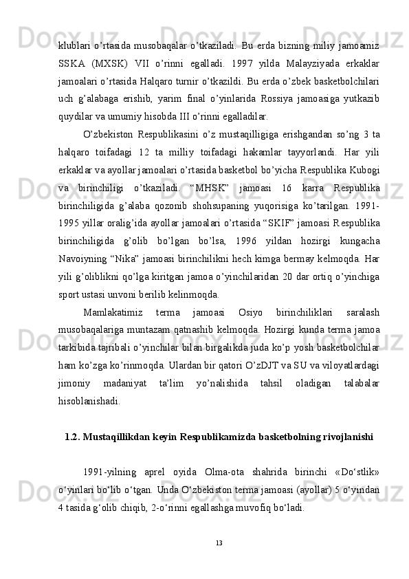 klublari   o’rtasida   musobaqalar   o’tkaziladi.   Bu   erda   bizning   miliy   jamoamiz
SSKA   (MXSK)   VII   o’rinni   egalladi.   1997   yilda   Malayziyada   erkaklar
jamoalari o’rtasida Halqaro turnir o’tkazildi. Bu erda o’zbek basketbolchilari
uch   g’alabaga   erishib,   yarim   final   o’yinlarida   Rossiya   jamoasiga   yutkazib
quydilar va umumiy hisobda III o’rinni egalladilar.
O’zbekiston   R es publikasini   o’z   mustaqilligiga   e rishgandan   so’ng   3   ta
halqaro   toifadagi   12   ta   milliy   toifadagi   hakamlar   tayyorlandi.   Har   yili
e rkaklar va ayollar jamoalari o’rtasida basketbol bo’yicha R es publika Kubogi
va   birinchiligi   o’tkaziladi.   “MHSK”   jamoasi   16   karra   R es publika
birinchiligida   g’alaba   qozonib   shohsupaning   yuqorisiga   ko’tarilgan.   1991-
1995 yillar oralig’ida ayollar jamoalari o’rtasida “SKIF” jamoasi R es publika
birinchiligida   g’olib   bo’lgan   bo’lsa,   1996   yildan   hozirgi   kungacha
Navoiyning “Nika” jamoasi birinchilikni hech kimga bermay kelmoqda. Har
yili g’oliblikni qo’lga kiritgan jamoa o’yinchilaridan 20 dar ortiq o’yinchiga
sport ustasi unvoni berilib kelinmoqda.
Mamlakatimiz   terma   jamoasi   Osiyo   birinchiliklari   saralash
musobaqalariga  muntazam qatnashib kelmoqda.  Hozirgi  kunda  terma  jamoa
tarkibida tajribali o’yinchilar bilan birgalikda juda ko’p yosh basketbolchilar
ham ko’zga ko’rinmoqda. Ulardan bir qatori O’zDJT va SU va viloyatlardagi
jimoniy   madaniyat   ta’lim   yo’nalishida   tahsil   oladigan   talabalar
hisoblanishadi.  
1.2 . Mustaqillikdan kеyin Rеspublikamizda baskеtbolning rivojlanishi
1991-yilning   aprеl   oyida   Olma-ota   shahrida   birinchi   «Do‘stlik»
o‘yinlari bo‘lib o‘tgan. Unda O‘zbеkiston tеrma jamoasi (ayollar) 5 o‘yindan
4 tasida g‘olib chiqib, 2-o‘rinni egallashga muvofiq bo‘ladi.
13 