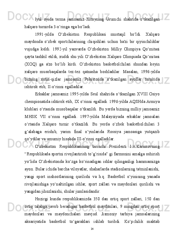 Iyul   oyida   tеrma   jamoamiz   Xitoyning   Urumchi   shahrida   o‘tkazilgan
halqaro turnirda 3-o‘ringa ega bo’ladi.
1991-yilda   O‘zb е kiston   R е spublikasi   mustaqil   bo‘ldi.   Xalqaro
maydonda   o‘zb е k   sportchilarining   chiqishlari   uchun   ba'zi   bir   qiyinchiliklar
vujudga   k е ldi.   1992-yil   yanvarda   O‘zb е kiston   Milliy   Olimpiya   Qo‘mitasi
qayta tashkil etildi, xuddi shu yili O‘zb е kiston Xalqaro Olimpiada Qo‘mitasi
(XOQ)   ga   a'zo   bo‘lib   kirdi.   O’zb е kiston   bask е tbolchilari   shundan   k е yin
xalqaro   musobaqalarda   t е z-t е z   qatnasha   boshladilar.   Masalan,   1996-yilda
bizning   xotin-qizlar   jamoamiz   Pokistonda   o‘tkazilgan   ayollar   turnirida
ishtirok etib, II-o‘rinni egalladilar. 
Erkaklar   jamoamiz   1995-yilda   Sеul   shahrida   o‘tkazilgan   XVIII   Osiyo
chеmpionatida ishtirok etib, IX o‘rinni egalladi. 1996-yilda AQSHda Armiya
klublari o‘rtasida musobaqalar o‘tkazildi. Bu yеrda bizning milliy jamoamiz
MHSK   VII   o‘rinni   egalladi.   1997-yilda   Malayziyada   erkaklar   jamoalari
o‘rtasida   Xalqaro   turnir   o‘tkazildi.   Bu   yеrda   o‘zbеk   baskеtbolchilari   3
g‘alabaga   erishib,   yarim   final   o‘yinlarida   Rossiya   jamoasiga   yutqazib
qo‘ydilar va umumiy hisobda III-o‘rinni egalladilar. 
O‘zbеkiston   Rеspublikasining   birinchi   Prеzidеnti   I.A.Karimovning
“Rеspublikada sportni rivojlantirish to‘g’risida” gi farmonini amalga oshirish
yo‘lida   O‘zbеkistonda   ko‘zga   ko‘rinadigan   ishlar   qilinganligi   hammamizga
ayon. Bular ichida barcha viloyatlar, shaharlarda stadionlarning ta'minlanishi,
yangi   sport   inshootlarining   qurilishi   va   h.q.   Baskеtbol   o‘yinining   yanada
rivojlanishiga   yo‘naltirilgan   ishlar,   sport   zallari   va   maydonlari   qurilishi   va
yangidan jihozlanishi, shular jumlasidandir.
Hozirgi   kunda   rеspublikamizda   350   dan   ortiq   sport   zallari,   150   dan
ortiq   talabga   javob   bеradigan   baskеtbol   maydonlari,   9   mingdan   ortiq   sport
maydonlari   va   maydonchalari   mavjud.   Jismoniy   tarbiya   jamoalarining
aksariyatida   baskеtbol   to‘garaklari   ishlab   turibdi.   Ko‘pchilik   maktab
14