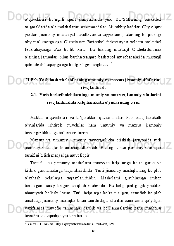 o‘quvchilari   ko‘ngilli   sport   jamiyatlarida   yoki   BO‘SMlarning   baskеtbol
to‘garaklarida o‘z malakalarini oshirmoqdalar. Murabbiy kadrlari Oliy o‘quv
yurtlari   jismoniy   madaniyat   fakultеtlarida   tayyorlanib,   ularning   ko‘pchiligi
oliy   ma'lumotga   ega.   O‘zbеkiston   Baskеtbol   fеdеratsiyasi   xalqaro   baskеtbol
fеdеratsiyasiga   a'zo   bo’lib   kirdi.   Bu   bizning   mustaqil   O‘zbеkistonimiz
o‘zining   jamoalari   bilan   barcha   xalqaro   baskеtbol   musobaqalarida   mustaqil
qatnashish huquqiga ega bo‘lganligini anglatadi.  5
II.Bob.Yosh basketbolchilarning umumiy va maxsus jismoniy sifatlarini
rivojlantirish
2.1 .  Yosh basketbolchilarning umumiy va maxsus jismoniy sifatlarini
rivojlantirishda xalq harakatli o’yinlarining o’rni
Maktab   o’quvchilari   va   to’garaklari   qatnashchilari   kabi   xalq   harakatli
o’yinlarida   ishtirok   etuvchilar   ham   umumiy   va   maxsus   jismoniy
tayyorgarlikka ega bo’lishlari lozim.
Maxsus   va   umumiy   jismoniy   tayyorgarlikka   erishish   jarayonida   turli
jismoniy   mashqlar   bilan   shug’ullaniladi.   Buning   uchun   jismoniy   mashqlar
tasnifini bilish maqsadga muvofiqdir.
Tasnif   -   bu   jismoniy   mashqlami   muayyan   belgilariga   ko’ra   guruh   va
kichik   guruhchalarga   taqsimlanishidir.   Turli   jismoniy   mashqlaming   ko’plab
o’xshash   belgilarga   taqsimlanishidir.   Mashqlami   guruhlashga   imkon
beradigan   asosiy   belgini   aniqlash   muhimdir.   Bu   belgi   pedagogik   jihatdan
ahamiyatli   bo’lishi   lozim.   Turli   belgilarga   ko’ra   tuzilgan,   tasniflab   ko’plab
amaldagi   jismoniy   mashqlar   bilan   tanishishga,   ulardan   zamrlarini   qo’yilgan
vazifalarga   muvofiq   tanlashga,   darslik   va   qo’llanmalardan   zarur   mashqlar
tavsifmi tez topishga yordam beradi.
5
 Rasul е v O.T. Bask е tbol. Oliy o`quv yurtlari uchun darslik. Toshk е nt, 1998.
15 