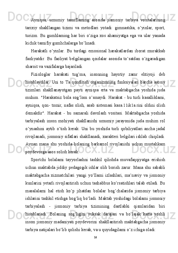 Ayniqsa,   umumiy   tasniflaming   asosida   jismoniy   tarbiya   vositalarining
tarixiy   shakllangan   tizimi   va   metodlari   yotadi:   gimnastika,   o’yinlar,   sport,
turizm.   Bu   gumhlaming   har   biri   o’ziga   xos   ahamiyatga   ega   va   ular   yanada
kichik tasnifiy gumhchalarga bo’linadi.
Harakatli   o’yinlar.   Bu   turdagi   emosional   harakatlardan   iborat   murakkab
faoliyatdir.   Bu   faoliyat   belgilangan   qoidalar   asosida   to’satdan   o’zgaradigan
sharoit va vazifalarga bajariladi.
Fiziologlar   harakati   tug’ma,   insonning   hayotiy   zamr   ehtiyoji   deb
hisoblaydilar.   Uni   to   Та   qondirish   organizmning   funksiyalari   barcha   asosiy
tizimlari   shakllanayotgan   payti   ayniqsa   erta   va   maktabgacha   yoshida   juda
muhim.  "Harakatsiz  bola  sog’lom  o’smaydi.  Harakat  - bu  turli kasalliklami,
ayniqsa,   qon-  tomir,  nafas  olish,   asab   sistemasi  kasa.11ik1a.rini   oldini  olish
demakdir".   Harakat   -   bu   samarali   davolash   vositasi.   Maktabgacha   yoshida
tarbiyalash   inson   mohiyati   shakllanishi   umumiy   jarayonida   juda   muhim   rol
o’ynashini   aytib   o’tish   kerak.   Uni   bu   yoshida   turli   qobiliyatlari   ancha   jadal
rivojlanadi, jismoniy sifatlari shakllanadi, xarakteri belgilari ishlab chiqiladi.
Aynan   mana   shu   yoshida   bolaning   barkamol   rivojlanishi   uchun   mustahkam
poydevorga asos solish kerak.
Sportchi   bolalami   tayyorlashni   tashkil   qilishda   muvafaqqiyatga   erishish
uchun maktabda jiddiy pedagogik ishlar olib borish zarur. Mana shu sababli
maktabgacha   xizmatchilari   yangi   yo’llami   izlashlari,   ma’naviy   va   jismoniy
kunlarini yetarli rivojlantirish uchun tashabbus ko’rsatishlari talab etiladi. Bu
masalalami   hal   etish   ko’p   jihatdan   bolalar   bog’chalarida   jismoniy   tarbiya
ishlarini tashkil etishga bog’liq bo’ladi. Maktab yoshidagi bolalami jismoniy
tarbiyalash   -   jismoniy   tarbiya   tizimining   dastlabki   qismlaridan   biri
hisoblanadi.   Bolaning   sog’ligini   yuksak   darajasi   va   bo’lajak   katta   yoshli
inson  jismoniy madaniyati poydevorini shakllantirish maktabgacha jismoniy
tarbiya natijalari bo’lib qolishi kerak, va u quyidagilami o’z ichiga oladi:
16 