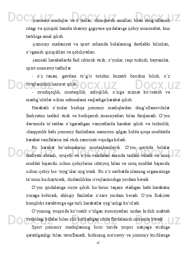 -jismoniy   mashqlar   va   o’yinlar,   chiniqtirish   amallari   bilan   shug’ullanish
istagi va qiziqish hamda shaxsiy gigiyena qoidalariga ijobiy munosabat, kun
tartibiga amal qilish.
-jismoniy   madaniyat   va   sport   sohasida   bolalaming   dastlabki   bilimlari,
o’rganish qiziqishlari va qobiliyatlari.
-jamoali harakatlarda faol ishtirok etish; o’yinlar, raqs tushish, bayramlar,
sport-ommaviy tadbirlar.
- o’z   tanasi,   gavdani   to’g’ri   tutishni   kuzatib   borishni   bilish,   o’z
rivojlanishini nazorat qilish.
- uyushqoqlik,   mustaqillik,   axloqlilik,   o’ziga   xizmat   ko’rsatish   va
mashg’ulotlar uchun uskunalami saqlashga harakat qilish.
Harakatli   o’yinlar   boshqa   jismoniy   mashqlardan   shug’ullanuvchilar
faoliyatini   tashkil   etish   va   boshqarish   xususiyatlari   bilan   farqlanadi.   O’yin
davomida   to’satdan   o’zgaradigan   vaziyatlarda   harakat   qilish   va   tezkorlik,
chaqqonlik kabi jismoniy fazilatlami namoyon qilgan holda qisqa muddatda
harakat vazifalarini xal etish zamriyati vujudga keladi.
Bu   harakat   ko’nikmalarini   mustaqkamlaydi.   O’yin   paytida   bolalar
faoliyati   obrazli,   syujetli   va   o’yin   vazifalari   asosida   tashkil   etiladi   va   uzoq
muddat   bajarishi   uchun   ijobiylarini   ishtiyoq   bilan   va   uzoq   muddat   bajarishi
uchun ijobiy his- tuyg’ular uyg’otadi. Bu o’z navbatda ulaming organizmiga
ta’sirini kuchaytiradi, chidamlilikni rivojlantirishga yordam beradi.
O’yin   qoidalariga   rioya   qilish   bir-birini   taqazo   etadigan   hatti-harakatni
yuzaga   keltiradi,   ahloqiy   fazilatlar   o’zaro   yordam   beradi.   O’yin   foaliyati
kompleks xarakteriga ega turli harakatlar uyg’unligi ko’riladi.
O’yinning   yuqorida   ko’rsatib   o’tilgan   xususiyatlari   undan   kichik   maktab
yoshidagi bolalar bilan olib boriladigan ishda foydalanish imkonini beradi.
Sport   jismoniy   mashqlaming   biror   turida   yuqori   natijaga   erishiga
qaratilganligi   bilan   tavsiflanadi,   kishining   ma’naviy   va   jismoniy   kuchlariga
17 