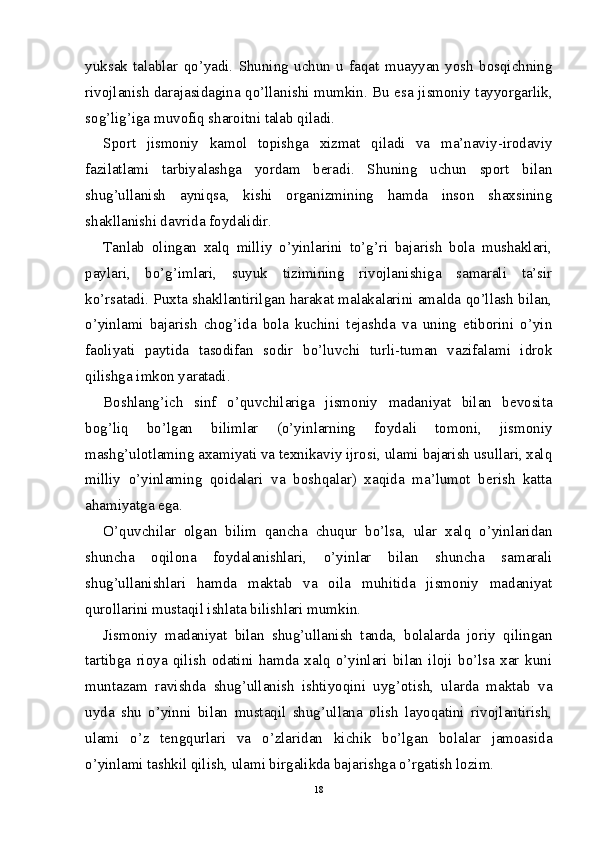 yuksak   talablar   qo’yadi.   Shuning   uchun   u   faqat   muayyan   yosh   bosqichning
rivojlanish darajasidagina qo’llanishi mumkin. Bu esa jismoniy tayyorgarlik,
sog’lig’iga muvofiq sharoitni talab qiladi.
Sport   jismoniy   kamol   topishga   xizmat   qiladi   va   ma’naviy-irodaviy
fazilatlami   tarbiyalashga   yordam   beradi.   Shuning   uchun   sport   bilan
shug’ullanish   ayniqsa,   kishi   organizmining   hamda   inson   shaxsining
shakllanishi davrida foydalidir.
Tanlab   olingan   xalq   milliy   o’yinlarini   to’g’ri   bajarish   bola   mushaklari,
paylari,   bo’g’imlari,   suyuk   tizimining   rivojlanishiga   samarali   ta’sir
ko’rsatadi. Puxta shakllantirilgan harakat malakalarini amalda qo’llash bilan,
o’yinlami   bajarish   chog’ida   bola   kuchini   tejashda   va   uning   etiborini   o’yin
faoliyati   paytida   tasodifan   sodir   bo’luvchi   turli-tuman   vazifalami   idrok
qilishga imkon yaratadi.
Boshlang’ich   sinf   o’quvchilariga   jismoniy   madaniyat   bilan   bevosita
bog’liq   bo’lgan   bilimlar   (o’yinlarning   foydali   tomoni,   jismoniy
mashg’ulotlaming axamiyati va texnikaviy ijrosi, ulami bajarish usullari, xalq
milliy   o’yinlaming   qoidalari   va   boshqalar)   xaqida   ma’lumot   berish   katta
ahamiyatga ega.
O’quvchilar   olgan   bilim   qancha   chuqur   bo’lsa,   ular   xalq   o’yinlaridan
shuncha   oqilona   foydalanishlari,   o’yinlar   bilan   shuncha   samarali
shug’ullanishlari   hamda   maktab   va   oila   muhitida   jismoniy   madaniyat
qurollarini mustaqil ishlata bilishlari mumkin.
Jismoniy   madaniyat   bilan   shug’ullanish   tanda,   bolalarda   joriy   qilingan
tartibga   rioya   qilish   odatini   hamda   xalq   o’yinlari   bilan   iloji   bo’lsa   xar   kuni
muntazam   ravishda   shug’ullanish   ishtiyoqini   uyg’otish,   ularda   maktab   va
uyda   shu   o’yinni   bilan   mustaqil   shug’ullana   olish   layoqatini   rivojlantirish,
ulami   o’z   tengqurlari   va   o’zlaridan   kichik   bo’lgan   bolalar   jamoasida
o’yinlami tashkil qilish, ulami birgalikda bajarishga o’rgatish lozim.
18 