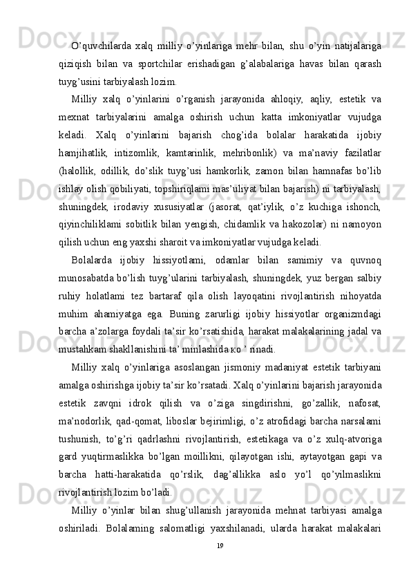 O’quvchilarda   xalq   milliy   o’yinlariga   mehr   bilan,   shu   o’yin   natijalariga
qiziqish   bilan   va   sportchilar   erishadigan   g’alabalariga   havas   bilan   qarash
tuyg’usini tarbiyalash lozim.
Milliy   xalq   o’yinlarini   o’rganish   jarayonida   ahloqiy,   aqliy,   estetik   va
mexnat   tarbiyalarini   amalga   oshirish   uchun   katta   imkoniyatlar   vujudga
keladi.   Xalq   o’yinlarini   bajarish   chog’ida   bolalar   harakatida   ijobiy
hamjihatlik,   intizomlik,   kamtarinlik,   mehribonlik)   va   ma’naviy   fazilatlar
(halollik,   odillik,   do’slik   tuyg’usi   hamkorlik,   zamon   bilan   hamnafas   bo’lib
ishlay olish qobiliyati, topshiriqlami mas’uliyat bilan bajarish) ni tarbiyalash,
shuningdek,   irodaviy   xususiyatlar   (jasorat,   qat’iylik,   o’z   kuchiga   ishonch,
qiyinchiliklami   sobitlik   bilan   yengish,   chidamlik   va   hakozolar)   ni   namoyon
qilish uchun eng yaxshi sharoit va imkoniyatlar vujudga keladi.
Bolalarda   ijobiy   hissiyotlami,   odamlar   bilan   samimiy   va   quvnoq
munosabatda bo’lish tuyg’ularini tarbiyalash, shuningdek, yuz bergan salbiy
ruhiy   holatlami   tez   bartaraf   qila   olish   layoqatini   rivojlantirish   nihoyatda
muhim   ahamiyatga   ega.   Buning   zarurligi   ijobiy   hissiyotlar   organizmdagi
barcha a’zolarga foydali ta’sir ko’rsatishida, harakat malakalarining jadal va
mustahkam shakllanishini ta’ minlashida  ко  ’ rinadi.
Milliy   xalq   o’yinlariga   asoslangan   jismoniy   madaniyat   estetik   tarbiyani
amalga oshirishga ijobiy ta’sir ko’rsatadi. Xalq o’yinlarini bajarish jarayonida
estetik   zavqni   idrok   qilish   va   o’ziga   singdirishni,   go’zallik,   nafosat,
ma’nodorlik, qad-qomat, liboslar bejirimligi, o’z atrofidagi barcha narsalami
tushunish,   to’g’ri   qadrlashni   rivojlantirish,   estetikaga   va   o’z   xulq-atvoriga
gard   yuqtirmaslikka   bo’lgan   moillikni,   qilayotgan   ishi,   aytayotgan   gapi   va
barcha   hatti-harakatida   qo’rslik,   dag’allikka   aslo   yo’l   qo’yilmaslikni
rivojlantirish lozim bo’ladi.
Milliy   o’yinlar   bilan   shug’ullanish   jarayonida   mehnat   tarbiyasi   amalga
oshiriladi.   Bolalaming   salomatligi   yaxshilanadi,   ularda   harakat   malakalari
19 