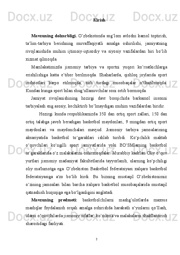 Kirish
Mavzuning  dolzarbligi.   O’zbekistonda sog’lom  avlodni  kamol toptirish,
ta’lim-tarbiya   berishning   muvaffaqiyatli   amalga   oshirilishi,   jamiyatning
rivojlanishida   muhim   ijtimoiy-iqtisodiy   va   siyosiy   vazifalardan   biri   bo’lib
xizmat qilmoqda.
Mamlakatimizda   jismoniy   tarbiya   va   sportni   yuqori   ko’rsatkichlarga
erishilishiga   katta   e’tibor   berilmoqda.   Shaharlarda,   qishloq   joylarida   sport
inshootlari   barpo   etilmoqda,   turli   turdagi   musobaqalar   o’tkazilmoqda.
Kundan kunga sport bilan shug’ullanuvchilar soni ortib bormoqda.
Jamiyat   rivojlanishining   hozirgi   davr   bosqichida   barkamol   insonni
tarbiyalash eng asosiy, kechiktirib bo’lmaydigan muhim vazifalardan biridir.
Hozirgi   kunda   respublikamizda   350   dan   ortiq   sport   zallari,   150   dan
ortiq   talabga   javob   beradigan   basketbol   maydonlari,   9   mingdan   ortiq   sport
maydonlari   va   maydonchalari   mavjud.   Jismoniy   tarbiya   jamoalarining
aksariyatida   basketbol   to‘garaklari   ishlab   turibdi.   Ko‘pchilik   maktab
o‘quvchilari   ko‘ngilli   sport   jamiyatlarida   yoki   BO‘SMlarning   basketbol
to‘garaklarida o‘z malakalarini oshirmoqdalar. Murabbiy kadrlari Oliy o‘quv
yurtlari   jismoniy   madaniyat   fakultetlarida   tayyorlanib,   ularning   ko‘pchiligi
oliy   ma'lumotga   ega.   O‘zbekiston   Basketbol   federatsiyasi   xalqaro   basketbol
federatsiyasiga   a'zo   bo’lib   kirdi.   Bu   bizning   mustaqil   O‘zbekistonimiz
o‘zining   jamoalari   bilan   barcha   xalqaro   basketbol   musobaqalarida   mustaqil
qatnashish huquqiga ega bo‘lganligini anglatadi. 
Mavzuning   predmeti:   basketbolchilarni   mashg’ulotlarda   maxsus
mashqlar   foydalanish   orqali   amalga   oshirishda   harakatli   o’yinlarni   qo’llash,
ularni o’quvchilarda jismoniy sifatlar, ko’nikma va malakalarni shakllantirish
sharoitidagi faoliyati. 
2