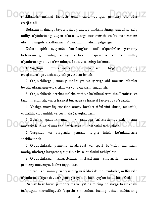 shakllanadi,   mehnat   faoliyati   uchun   zarur   bo’lgan   jismoniy   fazilatlar
rivojlanadi.
Bolalami mehnatga tayyorlashda jismoniy madaniyatning, jumladan, xalq
milliy   o’yinlarining   tutgan   o’mini   ularga   tushuntirish   va   bu   tushunchani
ulaming ongida shakllantirish g’oyat muhim ahamiyatga ega.
Xulosa   qilib   aytganda,   boshlang’ich   sinf   o’quvchilari   jismoniy
tarbiyasining   quyidagi   asosiy   vazifalarini   bajarishda   ham   xalq   milliy
o’yinlarining roli va o’rni nihoyatda katta ekanligi ko’rinadi:
1. Sog’liqni   mustahkamlash,   o’quvchilarni   to’g’ri   jismoniy
rivojlantirishga va chiniqtirishga yordam berish.
2. О ’quvchilarga   jismoniy   madaniyat   va   sportga   oid   maxsus   bilimlar
berish, ularga gigiyenik bilim va ko’nikmalami singdirish.
3. O’quvchilarda harakat malakalarini va ko’nikmalarini shakllantirish va
takomillashtirish, yangi harakat turlariga va harakat faoliyatiga o’rgatish.
4. Yoshga   muvofiq   ravishda   asosiy   harakat   sifatlarini   (kuch,   tezkorlik,
epchillik, chidamlilik va boshqalar) rivojlantirish.
5. Botirlik,   qattiylik,   nizomlilik,   jamoaga   birlashish,   do’stlik   hissini
madaniy hulq ko’nikmalarini, mehnatga munosabatini tarbiyalash.
6. Turganda   va   yurganda   qomatni   to’g’ri   tutish   ko’nikmalarini
shakllantirish.
7. O’quvchilarda   jismoniy   madaniyat   va   sport   bo’yicha   muntazam
mashg’ulotlarga barqaror qiziqish va ko’nikmalarini tarbiyalash.
8. O’quvchilarga   tashkilotchilik   malakalarini   singdirish,   jamoatchi
jismoniy madaniyat faolini tayyorlash.
O’quvchilar jismoniy tarbiyasining vazifalari doimo, jumladan, milliy xalq
o’yinlarini o’rganish va o’rgatish jarayonida ham uyg’un holda hal etiladi.
Bu   vazifalar   butun   jismoniy   madaniyat   tizimining   bolalarga   ta’sir   etishi
tufayligina   muvaffaqiyatli   bajarilishi   mumkin.   buning   uchun   maktabning
20 