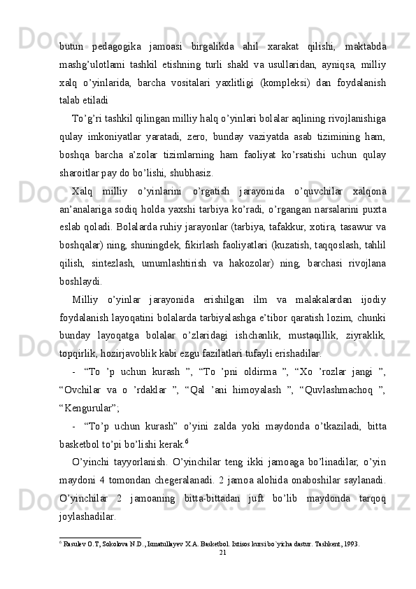 butun   pedagogika   jamoasi   birgalikda   ahil   xarakat   qilishi,   maktabda
mashg’ulotlami   tashkil   etishning   turli   shakl   va   usullaridan,   ayniqsa,   milliy
xalq   o’yinlarida,   barcha   vositalari   yaxlitligi   (kompleksi)   dan   foydalanish
talab etiladi
To’g’ri tashkil qilingan milliy halq o’yinlari bolalar aqlining rivojlanishiga
qulay   imkoniyatlar   yaratadi,   zero,   bunday   vaziyatda   asab   tizimining   ham,
boshqa   barcha   a’zolar   tizimlarning   ham   faoliyat   ko’rsatishi   uchun   qulay
sharoitlar pay do bo’lishi, shubhasiz.
Xalq   milliy   o’yinlarini   о ’rgatish   jarayonida   o’quvchilar   xalqona
an’analariga  sodiq  holda  yaxshi  tarbiya  ko’radi,  o’rgangan  narsalarini  puxta
eslab qoladi. Bolalarda ruhiy jarayonlar (tarbiya, tafakkur, xotira, tasawur va
boshqalar) ning, shuningdek, fikirlash faoliyatlari (kuzatish, taqqoslash, tahlil
qilish,   sintezlash,   umumlashtirish   va   hakozolar)   ning,   barchasi   rivojlana
boshlaydi.
Milliy   o’yinlar   jarayonida   erishilgan   ilm   va   malakalardan   ijodiy
foydalanish layoqatini bolalarda tarbiyalashga e’tibor qaratish lozim, chunki
bunday   layoqatga   bolalar   o’zlaridagi   ishchanlik,   mustaqillik,   ziyraklik,
topqirlik, hozirjavoblik kabi ezgu fazilatlari tufayli erishadilar.
- “To   ’p   uchun   kurash   ”,   “To   ’pni   oldirma   ”,   “Xo   ’rozlar   jangi   ”,
“Ovchilar   va   о   ’rdaklar   ”,   “Qal   ’ani   himoyalash   ”,   “Quvlashmachoq   ”,
“Kengurular”;
- “To’p   uchun   kurash”   o’yini   zalda   yoki   maydonda   o’tkaziladi,   bitta
basketbol to’pi bo’lishi kerak. 6
O’yinchi   tayyorlanish.   O’yinchilar   teng   ikki   jamoaga   bo’linadilar,   o’yin
maydoni 4  tomondan chegeralanadi.  2 jamoa alohida onaboshilar  saylanadi.
O’yinchilar   2   jamoaning   bitta-bittadan   juft   bo’lib   maydonda   tarqoq
joylashadilar.
6
 Rasulеv O.T, Sokolova N.D., Ismatullayеv X.A. Baskеtbol. Ixtisos kursi bo`yicha dastur. Tashkеnt, 1993.
21 