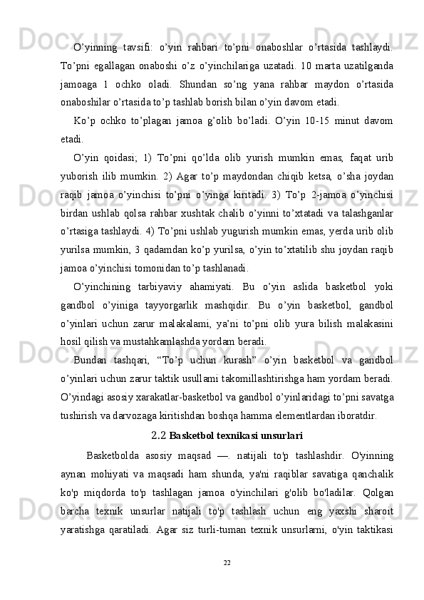 O’yinning   tavsifi:   o’yin   rahbari   to’pni   onaboshlar   o’rtasida   tashlaydi.
To’pni   egallagan   onaboshi   o’z   o’yinchilariga   uzatadi.   10   marta   uzatilganda
jamoaga   1   ochko   oladi.   Shundan   so’ng   yana   rahbar   maydon   o’rtasida
onaboshilar o’rtasida to’p tashlab borish bilan o’yin davom etadi.
Ko’p   ochko   to’plagan   jamoa   g’olib   bo’ladi.   O’yin   10-15   minut   davom
etadi.
O’yin   qoidasi;   1)   To’pni   qo’lda   olib   yurish   mumkin   emas,   faqat   urib
yuborish   ilib   mumkin.   2)   Agar   to’p   maydondan   chiqib   ketsa,   o’sha   joydan
raqib   jamoa   o’yinchisi   to’pni   o’yinga   kiritadi.   3)   To’p   2-jamoa   o’yinchisi
birdan   ushlab   qolsa   rahbar   xushtak   chalib   o’yinni   to’xtatadi   va   talashganlar
o’rtasiga tashlaydi. 4) To’pni ushlab yugurish mumkin emas, yerda urib olib
yurilsa mumkin, 3 qadamdan ko’p yurilsa, o’yin to’xtatilib shu joydan raqib
jamoa o’yinchisi tomonidan to’p tashlanadi.
O’yinchining   tarbiyaviy   ahamiyati.   Bu   o’yin   aslida   basketbol   yoki
gandbol   o’yiniga   tayyorgarlik   mashqidir.   Bu   o’yin   basketbol,   gandbol
o’yinlari   uchun   zarur   malakalami,   ya’ni   to’pni   olib   yura   bilish   malakasini
hosil qilish va mustahkamlashda yordam beradi.
Bundan   tashqari,   “To’p   uchun   kurash”   o’yin   basketbol   va   gandbol
o’yinlari uchun zarur taktik usullami takomillashtirishga ham yordam beradi.
O’yindagi asosiy xarakatlar-basketbol va gandbol o’yinlaridagi to’pni savatga
tushirish va darvozaga kiritishdan boshqa hamma elementlardan iboratdir.
2.2   Basketbol texnikasi unsurlari
Basketbolda   asosiy   maqsad   —.   natijali   to'p   tashlashdir.   O'yin ning
aynan   mohiyati   va   maqsadi   ham   shunda,   ya'ni   raqiblar   savatiga   qanchalik
ko'p   miqdorda   to'p   tashlagan   jamoa   o'yinchilari   g'olib   bo'ladilar.   Qolgan
barcha   texnik   unsurlar   natijali   to'p   tashlash   uchun   eng   yaxshi   sharoit
yaratishga   qaratiladi.   Agar   siz   turli-tuman   texnik   unsurlarni,   o'yin   taktikasi
22 