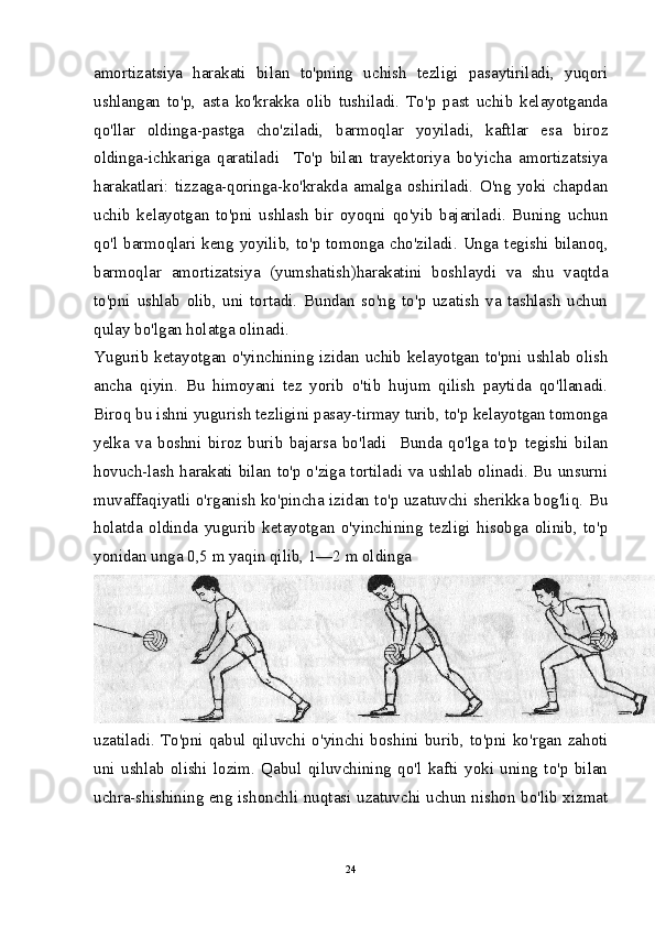 amortizatsiya   harakati   bilan   to'pning   uchish   tezligi   pasaytiriladi,   yuqori
ushlangan   to'p,   asta   ko'krakka   olib   tushiladi.   To'p   past   uchib   kelayotganda
qo'llar   oldinga-pastga   cho'ziladi,   barmoqlar   yoyiladi,   kaftlar   esa   biroz
oldinga-ichkariga   qaratiladi     To'p   bilan   trayektoriya   bo'yicha   amortizatsiya
harakatlari:   tizzaga-qoringa-ko'krakda   amalga   oshiriladi.   O'ng   yoki   chapdan
uchib   kelayotgan   to'pni   ushlash   bir   oyoqni   qo'yib   bajariladi.   Buning   uchun
qo'l  barmoqlari  keng  yoyilib,  to'p  tomonga  cho'ziladi.  Unga  tegishi  bilanoq,
barmoqlar   amortizatsiya   (yumshatish)harakatini   boshlaydi   va   shu   vaqtda
to'pni   ushlab   olib,   uni   tortadi.   Bundan   so'ng   to'p   uzatish   va   tashlash   uchun
qulay bo'lgan holatga olinadi.
Yugurib ketayotgan o'yinchining izidan uchib kelayotgan to'pni ushlab olish
ancha   qiyin.   Bu   himoyani   tez   yorib   o'tib   hujum   qilish   paytida   qo'llanadi.
Biroq bu ishni yugurish tezligini pasay-tirmay turib, to'p kelayotgan tomonga
yelka   va   boshni   biroz   burib   bajarsa   bo'ladi     Bunda   qo'lga   to'p   tegishi   bilan
hovuch-lash harakati bilan to'p o'ziga tortiladi va ushlab olinadi. Bu unsurni
muvaffaqiyatli o'rganish ko'pincha izidan to'p uzatuvchi sherikka bog'liq. Bu
holatda   oldinda   yugurib   ketayotgan   o'yinchining   tezligi   hisobga   olinib,   to'p
yonidan unga 0,5 m yaqin qilib, 1—2 m oldinga
uzatiladi.   To'pni   qabul   qiluvchi   o'yinchi   boshini   burib,   to'pni   ko'rgan   zahoti
uni   ushlab   olishi   lozim.   Qabul   qiluvchining   qo'l   kafti   yoki   uning   to'p   bilan
uchra-shishining eng ishonchli nuqtasi uzatuvchi uchun nishon bo'lib xizmat
24 