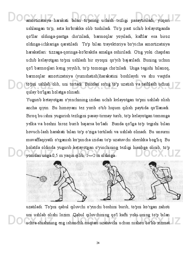 amortizatsiya   harakati   bilan   to'pning   uchish   tezligi   pasaytiriladi,   yuqori
ushlangan   to'p,   asta   ko'krakka   olib   tushiladi.   To'p   past   uchib   kelayotganda
qo'llar   oldinga-pastga   cho'ziladi,   barmoqlar   yoyiladi,   kaftlar   esa   biroz
oldinga-ichkariga   qaratiladi     To'p   bilan   trayektoriya   bo'yicha   amortizatsiya
harakatlari:   tizzaga-qoringa-ko'krakda   amalga   oshiriladi.   O'ng   yoki   chapdan
uchib   kelayotgan   to'pni   ushlash   bir   oyoqni   qo'yib   bajariladi.   Buning   uchun
qo'l  barmoqlari  keng  yoyilib,  to'p  tomonga  cho'ziladi.  Unga  tegishi  bilanoq,
barmoqlar   amortizatsiya   (yumshatish)harakatini   boshlaydi   va   shu   vaqtda
to'pni   ushlab   olib,   uni   tortadi.   Bundan   so'ng   to'p   uzatish   va   tashlash   uchun
qulay bo'lgan holatga olinadi.
Yugurib ketayotgan o'yinchining izidan uchib kelayotgan to'pni ushlab olish
ancha   qiyin.   Bu   himoyani   tez   yorib   o'tib   hujum   qilish   paytida   qo'llanadi.
Biroq bu ishni yugurish tezligini pasay-tirmay turib, to'p kelayotgan tomonga
yelka   va   boshni   biroz   burib   bajarsa   bo'ladi     Bunda   qo'lga   to'p   tegishi   bilan
hovuch-lash harakati bilan to'p o'ziga tortiladi va ushlab olinadi. Bu unsurni
muvaffaqiyatli o'rganish ko'pincha izidan to'p uzatuvchi sherikka bog'liq. Bu
holatda   oldinda   yugurib   ketayotgan   o'yinchining   tezligi   hisobga   olinib,   to'p
yonidan unga 0,5 m yaqin qilib, 1—2 m oldinga
uzatiladi.   To'pni   qabul   qiluvchi   o'yinchi   boshini   burib,   to'pni   ko'rgan   zahoti
uni   ushlab   olishi   lozim.   Qabul   qiluvchining   qo'l   kafti   yoki   uning   to'p   bilan
uchra-shishining eng ishonchli nuqtasi uzatuvchi uchun nishon bo'lib xizmat
24
