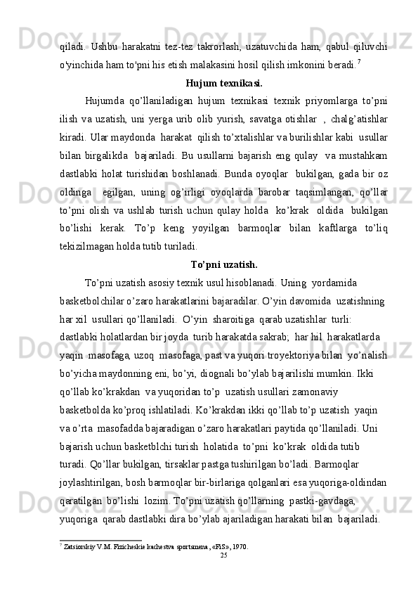 qiladi.   Ushbu   harakatni   tez-tez   takrorlash,   uzatuvchida   ham,   qabul   qiluvchi
o'yinchida ham to'pni his etish malakasini hosil qilish imkonini beradi. 7
Hujum texnikasi.
Hujumda   qo’llaniladigan   hujum   texnikasi   texnik   priyomlarga   to’pni
ilish   va   uzatish,   uni   yerga   urib   olib   yurish,   savatga   otishlar     ,  chalg’atishlar
kiradi. Ular maydonda  harakat  qilish to’xtalishlar va burilishlar kabi  usullar
bilan   birgalikda     bajariladi.   Bu   usullarni   bajarish   eng   qulay     va   mustahkam
dastlabki   holat   turishidan   boshlanadi.   Bunda   oyoqlar     bukilgan,   gada   bir   oz
oldinga     egilgan,   uning   og’irligi   oyoqlarda   barobar   taqsimlangan,   qo’llar
to’pni   olish   va   ushlab   turish   uchun   qulay   holda     ko’krak     oldida     bukilgan
bo’lishi   kerak.   To’p   keng   yoyilgan   barmoqlar   bilan   kaftlarga   to’liq
tekizilmagan holda tutib turiladi.
To’pni uzatish.
To’pni uzatish asosiy texnik usul hisoblanadi. Uning  yordamida  
basketbolchilar o’zaro harakatlarini bajaradilar. O’yin davomida  uzatishning 
har xil  usullari qo’llaniladi.  O’yin  sharoitiga  qarab uzatishlar  turli: 
dastlabki holatlardan bir joyda  turib harakatda sakrab;  har hil  harakatlarda  
yaqin  masofaga, uzoq  masofaga, past va yuqori troyektoriya bilan  yo’nalish
bo’yicha maydonning eni, bo’yi, diognali bo’ylab bajarilishi mumkin. Ikki 
qo’llab ko’krakdan  va yuqoridan to’p  uzatish usullari zamonaviy 
basketbolda ko’proq ishlatiladi. Ko’krakdan ikki qo’llab to’p uzatish  yaqin 
va o’rta  masofadda bajaradigan o’zaro harakatlari paytida qo’llaniladi. Uni 
bajarish uchun basketblchi turish  holatida  to’pni  ko’krak  oldida tutib 
turadi. Qo’llar bukilgan, tirsaklar pastga tushirilgan bo’ladi. Barmoqlar 
joylashtirilgan, bosh barmoqlar bir-birlariga qolganlari esa yuqoriga-oldindan
qaratilgan  bo’lishi  lozim. To’pni uzatish qo’llarning  pastki-gavdaga, 
yuqoriga  qarab dastlabki dira bo’ylab ajariladigan harakati bilan  bajariladi. 
7
 Zatsiorskiy V.M. Fizichеskiе kachеstva sportsmеna, «FiS», 1970.
25 