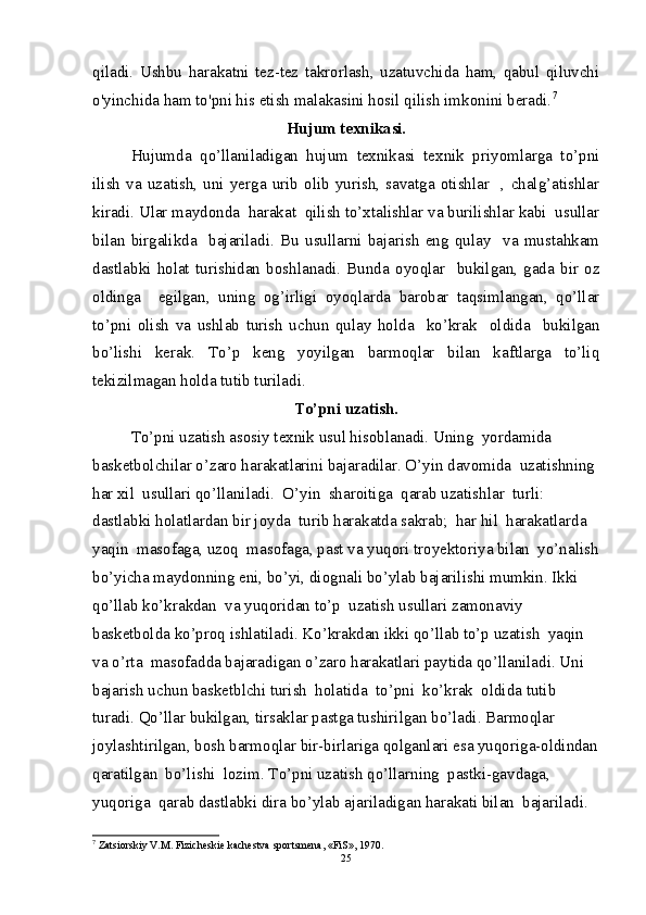 qiladi.   Ushbu   harakatni   tez-tez   takrorlash,   uzatuvchida   ham,   qabul   qiluvchi
o'yinchida ham to'pni his etish malakasini hosil qilish imkonini beradi. 7
Hujum texnikasi.
Hujumda   qo’llaniladigan   hujum   texnikasi   texnik   priyomlarga   to’pni
ilish   va   uzatish,   uni   yerga   urib   olib   yurish,   savatga   otishlar     ,  chalg’atishlar
kiradi. Ular maydonda  harakat  qilish to’xtalishlar va burilishlar kabi  usullar
bilan   birgalikda     bajariladi.   Bu   usullarni   bajarish   eng   qulay     va   mustahkam
dastlabki   holat   turishidan   boshlanadi.   Bunda   oyoqlar     bukilgan,   gada   bir   oz
oldinga     egilgan,   uning   og’irligi   oyoqlarda   barobar   taqsimlangan,   qo’llar
to’pni   olish   va   ushlab   turish   uchun   qulay   holda     ko’krak     oldida     bukilgan
bo’lishi   kerak.   To’p   keng   yoyilgan   barmoqlar   bilan   kaftlarga   to’liq
tekizilmagan holda tutib turiladi.
To’pni uzatish.
To’pni uzatish asosiy texnik usul hisoblanadi. Uning  yordamida  
basketbolchilar o’zaro harakatlarini bajaradilar. O’yin davomida  uzatishning 
har xil  usullari qo’llaniladi.  O’yin  sharoitiga  qarab uzatishlar  turli: 
dastlabki holatlardan bir joyda  turib harakatda sakrab;  har hil  harakatlarda  
yaqin  masofaga, uzoq  masofaga, past va yuqori troyektoriya bilan  yo’nalish
bo’yicha maydonning eni, bo’yi, diognali bo’ylab bajarilishi mumkin. Ikki 
qo’llab ko’krakdan  va yuqoridan to’p  uzatish usullari zamonaviy 
basketbolda ko’proq ishlatiladi. Ko’krakdan ikki qo’llab to’p uzatish  yaqin 
va o’rta  masofadda bajaradigan o’zaro harakatlari paytida qo’llaniladi. Uni 
bajarish uchun basketblchi turish  holatida  to’pni  ko’krak  oldida tutib 
turadi. Qo’llar bukilgan, tirsaklar pastga tushirilgan bo’ladi. Barmoqlar 
joylashtirilgan, bosh barmoqlar bir-birlariga qolganlari esa yuqoriga-oldindan
qaratilgan  bo’lishi  lozim. To’pni uzatish qo’llarning  pastki-gavdaga, 
yuqoriga  qarab dastlabki dira bo’ylab ajariladigan harakati bilan  bajariladi. 
7
 Zatsiorskiy V.M. Fizichеskiе kachеstva sportsmеna, «FiS», 1970.
25