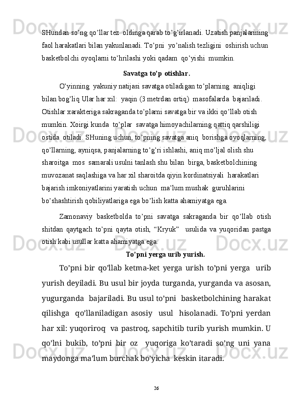 SHundan so’ng qo’llar tez  oldinga qarab to’g’irlanadi. Uzatish panjalarining 
faol harakatlari bilan yakunlanadi. To’pni  yo’nalish tezligini  oshirish uchun 
basketbolchi oyoqlarni to’hrilashi yoki qadam  qo’yishi  mumkin.
Savatga to’p otishlar.
O’yinning  yakuniy natijasi savatga otiladigan to’plarning  aniqligi 
bilan bog’liq Ular har xil:  yaqin (3 metrdan ortiq)  masofalarda  bajariladi. 
Otishlar xarakteriga sakraganda to’plarni savatga bir va ikki qo’llab otish 
mumkin. Xoirgi kunda  to’plar  savatga himoyachilarning qattiq qarshiligi 
ostida  otiladi. SHuning uchun, to’pning savatga aniq  borishga oyoqlarning, 
qo’llarning, ayniqsa, panjalarning to’g’ri ishlashi, aniq mo’ljal olish shu 
sharoitga  mos  samarali usulni tanlash shu bilan  birga, basketbolchining  
muvozanat saqlashiga va har xil sharoitda qiyin kordinatsiyali  harakatlari  
bajarish imkoniyatlarini yaratish uchun  ma’lum mushak  guruhlarini 
bo’shashtirish qobiliyatlariga ega bo’lish katta ahamiyatga ega.
Zamonaviy   basketbolda   to’pni   savatga   sakraganda   bir   qo’llab   otish
shitdan   qaytgach   to’pni   qayta   otish,   “Kryuk”     usulida   va   yuqoridan   pastga
otish kabi usullar katta ahamiyatga ega.
To’pni yerga urib yurish.
To’pni   bir   qo’llab   ketma-ket   yerga   urish   to’pni   yerga     urib
yurish deyiladi.   Bu usul bir joyda turganda, yurganda va asosan,
yugurganda   bajariladi. Bu usul to’pni   basketbolchining harakat
qilishga     qo’llaniladigan   asosiy     usul     hisolanadi.   To’pni   yerdan
har xil: yuqoriroq   va pastroq, sapchitib turib yurish mumkin. U
qo’lni   bukib,   to’pni   bir   oz     yuqoriga   ko’taradi   so’ng   uni   yana
maydonga ma’lum burchak bo’yicha  keskin itaradi.
26 