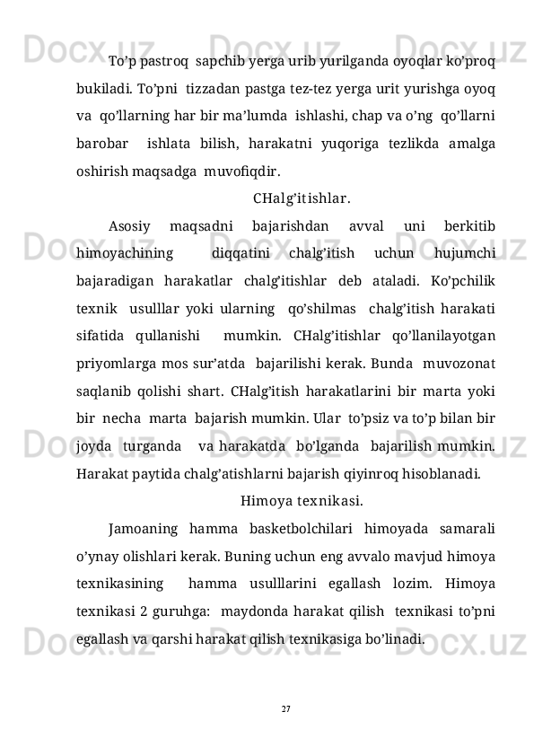 To’p pastroq  sapchib yerga urib yurilganda oyoqlar ko’proq
bukiladi. To’pni  tizzadan pastga tez-tez yerga urit yurishga oyoq
va  qo’llarning har bir ma’lumda  ishlashi, chap va o’ng  qo’llarni
barobar     ishlata   bilish,   harakatni   yuqoriga   tezlikda   amalga
oshirish maqsadga  muvofiqdir.
C Halg’it ishlar.
Asosiy   maqsadni   bajarishdan   avval   uni   berkitib
himoyachining     diqqatini   chalg’itish   uchun   hujumchi
bajaradigan   harakatlar   chalg’itishlar   deb   ataladi.   Ko’pchilik
texnik     usulllar   yoki   ularning     qo’shilmas     chalg’itish   harakati
sifatida   qullanishi     mumkin.   CHalg’itishlar   qo’llanilayotgan
priyomlarga   mos   sur’atda     bajarilishi   kerak.   Bunda     muvozonat
saqlanib   qolishi   shart.   CHalg’itish   harakatlarini   bir   marta   yoki
bir  necha  marta  bajarish mumkin. Ular  to’psiz va to’p bilan bir
joyda     turganda       va   harakatda     bo’lganda     bajarilish   mumkin.
Harakat paytida chalg’atishlarni bajarish qiyinroq hisoblanadi.
Himoya tex nikasi.
Jamoaning   hamma   basketbolchilari   himoyada   samarali
o’ynay olishlari kerak. Buning uchun eng avvalo mavjud himoya
texnikasining     hamma   usulllarini   egallash   lozim.   Himoya
texnikasi   2   guruhga:     maydonda   harakat   qilish     texnikasi   to’pni
egallash va qarshi harakat qilish texnikasiga bo’linadi.
27 