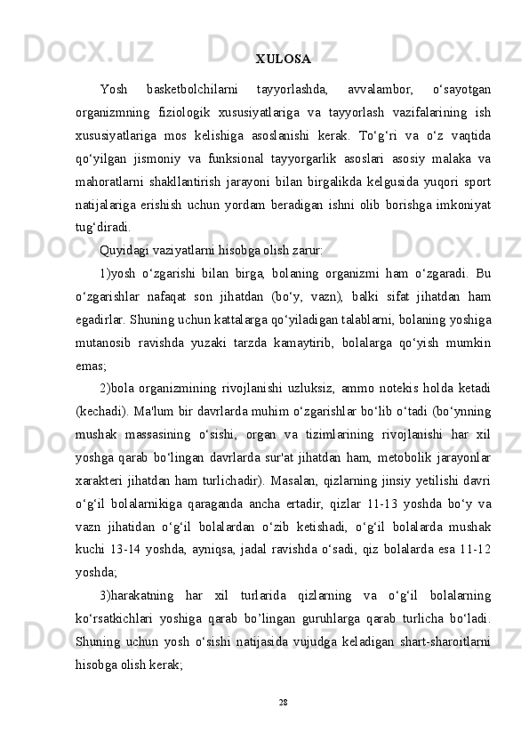 XULOSA
Yosh   basketbolchilarni   tayyorlashda,   avvalambor,   o‘sayotgan
organizmning   fiziologik   xususiyatlariga   va   tayyorlash   vazifalarining   ish
xususiyatlariga   mos   kelishiga   asoslanishi   kerak.   To‘g‘ri   va   o‘z   vaqtida
qo‘yilgan   jismoniy   va   funksional   tayyorgarlik   asoslari   asosiy   malaka   va
mahoratlarni   shakllantirish   jarayoni   bilan   birgalikda   kelgusida   yuqori   sport
natijalariga   erishish   uchun   yordam   beradigan   ishni   olib   borishga   imkoniyat
tug‘diradi. 
Quyidagi vaziyatlarni hisobga olish zarur: 
1)yosh   o‘zgarishi   bilan   birga,   bolaning   organizmi   ham   o‘zgaradi.   Bu
o‘zgarishlar   nafaqat   son   jihatdan   (bo‘y,   vazn),   balki   sifat   jihatdan   ham
egadirlar. Shuning uchun kattalarga qo‘yiladigan talablarni, bolaning yoshiga
mutanosib   ravishda   yuzaki   tarzda   kamaytirib,   bolalarga   qo‘yish   mumkin
emas;
2)bola   organizmining   rivojlanishi   uzluksiz,   ammo   notekis   holda   ketadi
(kechadi). Ma'lum bir davrlarda muhim o‘zgarishlar bo‘lib o‘tadi (bo‘ynning
mushak   massasining   o‘sishi,   organ   va   tizimlarining   rivojlanishi   har   xil
yoshga   qarab   bo‘lingan   davrlarda   sur'at   jihatdan   ham,   metobolik   jarayonlar
xarakteri jihatdan ham turlichadir). Masalan, qizlarning jinsiy yetilishi davri
o‘g‘il   bolalarnikiga   qaraganda   ancha   ertadir,   qizlar   11-13   yoshda   bo‘y   va
vazn   jihatidan   o‘g‘il   bolalardan   o‘zib   ketishadi,   o‘g‘il   bolalarda   mushak
kuchi   13-14   yoshda,   ayniqsa,   jadal   ravishda   o‘sadi,   qiz   bolalarda   esa   11-12
yoshda;
3)harakatning   har   xil   turlarida   qizlarning   va   o‘g‘il   bolalarning
ko‘rsatkichlari   yoshiga   qarab   bo’lingan   guruhlarga   qarab   turlicha   bo‘ladi.
Shuning   uchun   yosh   o‘sishi   natijasida   vujudga   keladigan   shart-sharoitlarni
hisobga olish kerak;
28 