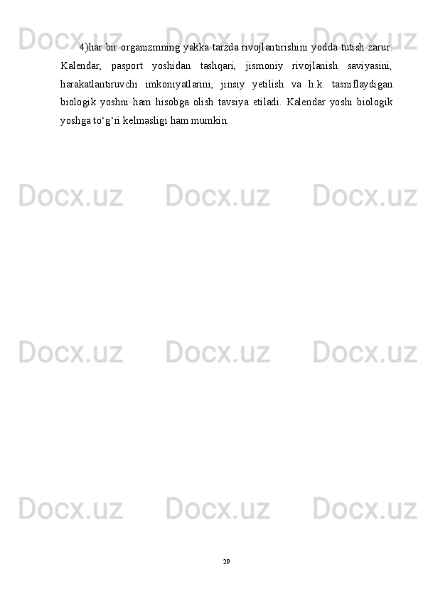 4)har bir organizmning yakka tarzda rivojlantirishini yodda tutish zarur.
Kalendar,   pasport   yoshidan   tashqari,   jismoniy   rivojlanish   saviyasini,
harakatlantiruvchi   imkoniyatlarini,   jinsiy   yetilish   va   h.k.   tasniflaydigan
biologik   yoshni   ham   hisobga   olish   tavsiya   etiladi.   Kalendar   yoshi   biologik
yoshga to‘g‘ri kelmasligi ham mumkin.
29 