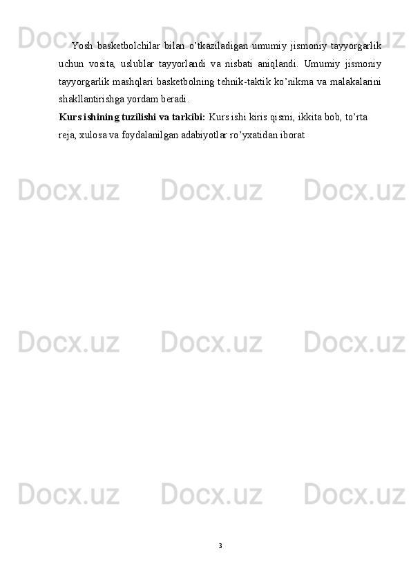 Yosh   basketbolchilar   bilan   o’tkaziladigan   umumiy   jismoniy   tayyorgarlik
uchun   vosita,   uslublar   tayyorlandi   va   nisbati   aniqlandi.   Umumiy   jismoniy
tayyorgarlik mashqlari basketbolning tehnik-taktik ko’nikma va malakalarini
shakllantirishga yordam beradi.
Kurs ishining tuzilishi va tarkibi:  Kurs ishi kiris qismi, ikkita bob, to’rta 
reja, xulosa va foydalanilgan adabiyotlar ro’yxatidan iborat
3 