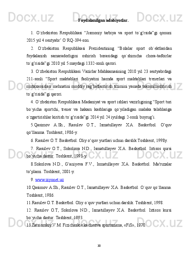 Foydalanilgan adabiyotlar.
1.   O`zbekiston   Respublikasi   “Jismoniy   tarbiya   va   sport   to`g’rsida”gi   qonuni
2015 yil 4 sentyabr’ O`RQ-394-son. 
2.   O`zbekiston   Respublikasi   Prezidentining   “Bolalar   sport   ob`ektlaridan
foydalanish   samaradorligini   oshirish   borasidagi   qo`shimcha   chora-tadbirlar
to`g’risida”gi 2010 yil 5 maydagi 1332-sonli qarori. 
3. O`zbekiston Respublikasi  Vazirlar Mahkamasining 2010 yil 23 sentyabrdagi
211-sonli   “Sport   maktablari   faoliyatini   hamda   sport   maktablari   trenerlari   va
mutaxassislari mehnatini moddiy rag’batlantirish tizimini yanada takomillashtirish
to`g’risida”gi qarori. 
4. O`zbekiston Respublikasi Madaniyat va sport ishlari vazirligining “Sport turi
bo`yicha   sportchi,   trener   va   hakam   kasblariga   qo`yiladigan   malaka   talablariga
o`zgartirishlar kiritish to`g’risida”gi 2014 yil 24 iyuldagi 2-sonli buyrug’i. 
5.Qasimov   A.Sh.,   Rasulev   O.T.,   Ismatullayev   X.A.   Basketbol.   O‘quv
qo‘llanma. Toshkent, 1986-y.
6. Rasulev O.T. Basketbol. Oliy o‘quv yurtlari uchun darslik.Toshkent, 1998y.
7.   Rasulev   O.T.,   Sokolova   N.D.,   Ismatullayev   X.A.   Basketbol.   Ixtisos   qursi
bo‘yicha dastur. Toshkent, 1993-y.
8.Sokolova   N.D.,   G‘aniyeva   F.V.,   Ismatullayev   X.A.   Basketbol.   Ma'ruzalar
to‘plami. Toshkent, 2001-y.
9.  www.ziyonet.uz
10.Qasimov A.Sh., Rasulеv O.T., Ismatullayеv X.A. Baskеtbol. O`quv qo`llanma.
Toshkеnt, 1986.
11.Rasul е v O.T. Bask е tbol. Oliy o`quv yurtlari uchun darslik. Toshk е nt, 1998.
12.   Rasulеv   O.T,   Sokolova   N.D.,   Ismatullayеv   X.A.   Baskеtbol.   Ixtisos   kursi
bo`yicha dastur. Tashkеnt, 1993.
13.Zatsiorskiy V.M. Fizichеskiе kachеstva sportsmеna, «FiS», 1970.
30